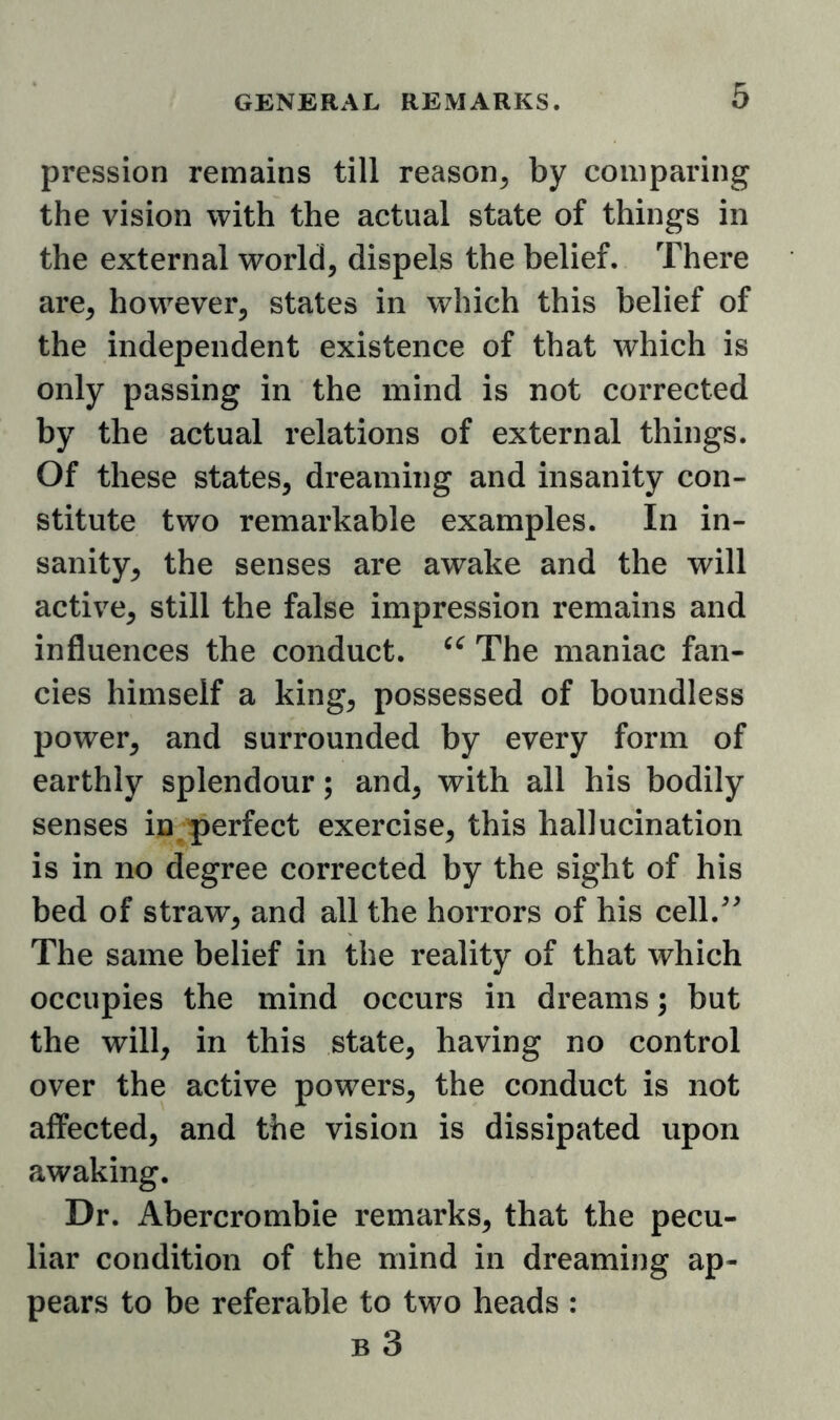 pression remains till reason^ by comparing the vision with the actual state of things in the external world, dispels the belief. There are, however, states in which this belief of the independent existence of that which is only passing in the mind is not corrected by the actual relations of external things. Of these states, dreaming and insanity con- stitute two remarkable examples. In in- sanity, the senses are awake and the will active, still the false impression remains and influences the conduct. The maniac fan- cies himself a king, possessed of boundless power, and surrounded by every form of earthly splendour; and, with all his bodily senses in perfect exercise, this hallucination is in no degree corrected by the sight of his bed of straw, and all the horrors of his cell.^^ The same belief in the reality of that which occupies the mind occurs in dreams; but the will, in this state, having no control over the active powers, the conduct is not affected, and the vision is dissipated upon awaking. Dr. Abercrombie remarks, that the pecu- liar condition of the mind in dreaming ap- pears to be referable to two heads : B 3