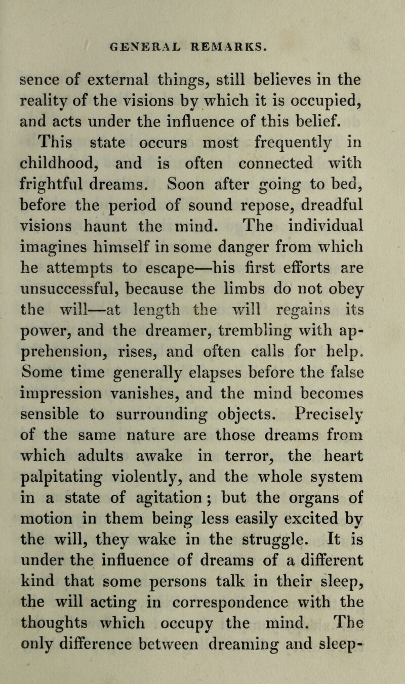 sence of external things, still believes in the reality of the visions by w^hich it is occupied, and acts under the influence of this belief. This state occurs most frequently in childhood, and is often connected with frightful dreams. Soon after going to bed, before the period of sound repose, dreadful visions haunt the mind. The individual imagines himself in some danger from which he attempts to escape—his first efforts are unsuccessful, because the limbs do not obey the will—at length the will regains its power, and the dreamer, trembling with ap- prehension, rises, and often calls for help. Some time generally elapses before the false impression vanishes, and the mind becomes sensible to surrounding objects. Precisely of the same nature are those dreams from which adults awake in terror, the heart palpitating violently, and the whole system in a state of agitation ; but the organs of motion in them being less easily excited by the will, they wake in the struggle. It is under the influence of dreams of a different kind that some persons talk in their sleep, the will acting in correspondence with the thoughts which occupy the mind. The only difference between dreaming and sleep-