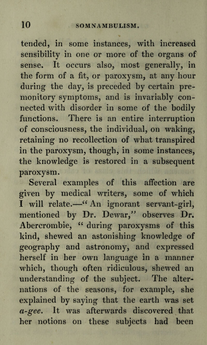 tended, in some instances^ with increased sensibility in one or more of the organs of sense. It occurs also^ most generally^ in the form of a fit^ or paroxysm, at any hour during the day, is preceded by certain pre- monitory symptoms, and is invariably con- nected with disorder in some of the bodily functions. There is an entire interruption of consciousness, the individual, on waking, retaining no recollection of what transpired in the paroxysm, though, in some instances, the knowledge is restored in a subsequent paroxysm. Several examples of this affection are given by medical writers, some of which I will relate.—An ignorant servant-girl, mentioned by Dr. Dewar,^^ observes Dr. Abercrombie, during paroxysms of this kind, shewed an astonishing knowledge of geography and astronomy, and expressed herself in her own language in a manner which, though often ridiculous, shewed an understanding of the subject. The alter- nations of the seasons, for example, she explained by saying that the earth was set a~gee. It was afterwards discovered that her notions on these subjects had been