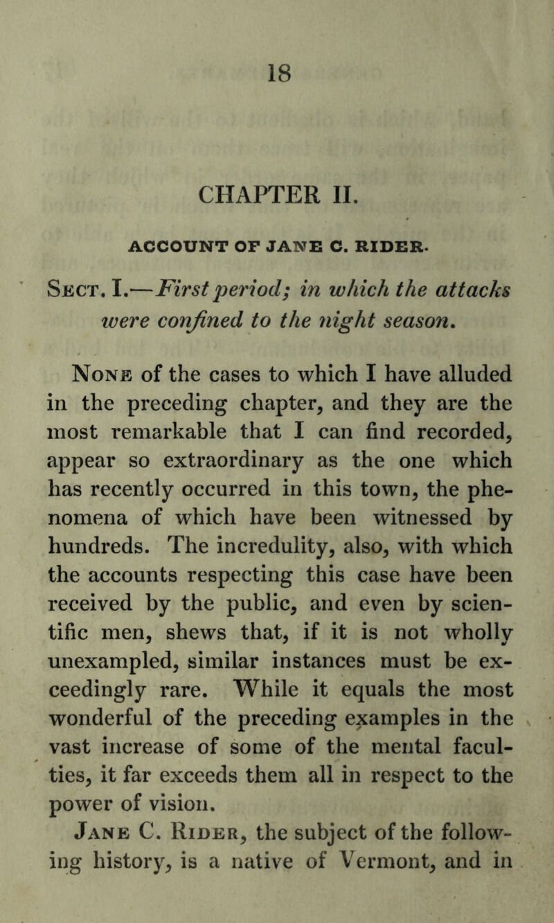 CHAPTER II. ACCOUNT OP JANE C. RIDER. Sect. I.—First period; in which the attacks IVere confined to the night season. None of the cases to which I have alluded in the preceding chapter, and they are the most remarkable that I can find recorded, appear so extraordinary as the one which has recently occurred in this town, the phe- nomena of which have been witnessed by hundreds. The incredulity, also, with which the accounts respecting this case have been received by the public, and even by scien- tific men, shews that, if it is not wholly unexampled, similar instances must be ex- ceedingly rare. While it equals the most wonderful of the preceding examples in the vast increase of some of the mental facul- ties, it far exceeds them all in respect to the power of vision. Jane C. Rider, the subject of the follow- ing history, is a native of Vermont, and in