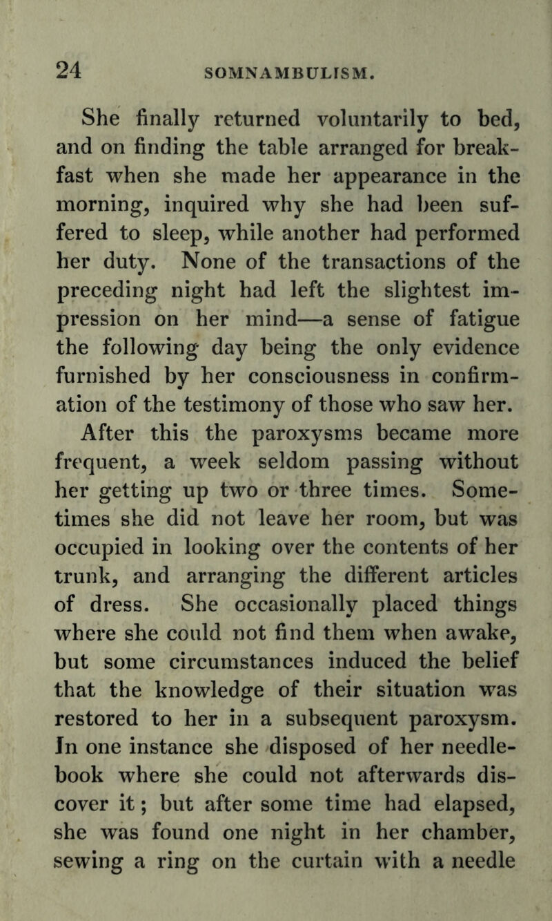 She finally returned voluntarily to bed, and on finding the table arranged for break- fast when she made her appearance in the morning, inquired why she had been suf- fered to sleep, while another had performed her duty. None of the transactions of the preceding night had left the slightest im- pression on her mind—a sense of fatigue the following day being the only evidence furnished by her consciousness in confirm- ation of the testimony of those who saw her. After this the paroxysms became more frequent, a week seldom passing without her getting up two or three times. Some- times she did not leave her room, but was occupied in looking over the contents of her trunk, and arranging the different articles of dress. She occasionally placed things where she could not find them when awake, but some circumstances induced the belief that the knowledge of their situation was restored to her in a subsequent paroxysm. In one instance she disposed of her needle- book where she could not afterwards dis- cover it; but after some time had elapsed, she was found one night in her chamber, sewing a ring on the curtain with a needle