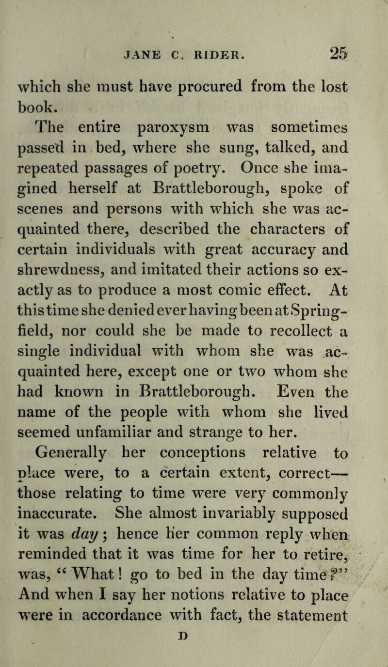 which she must have procured from the lost book. The entire paroxysm was sometimes passed in bed, where she sung, talked, and repeated passages of poetry. Once she ima- gined herself at Brattleborough, spoke of scenes and persons with which she was ac- quainted there, described the characters of certain individuals with great accuracy and shrewdness, and imitated their actions so ex- actly as to produce a most comic effect. At this time she denied ever having been at Spring- field, nor could she be made to recollect a single individual with whom she was ac- quainted here, except one or two whom she had known in Brattleborough. Even the name of the people with whom she lived seemed unfamiliar and strange to her. Generally her conceptions relative to place were, to a certain extent, correct— those relating to time were very commonly inaccurate. She almost invariably supposed it was day; hence her common reply when reminded that it was time for her to retire, was, What! go to bed in the day time.^^’ And when I say her notions relative to place were in accordance with fact, the statement D