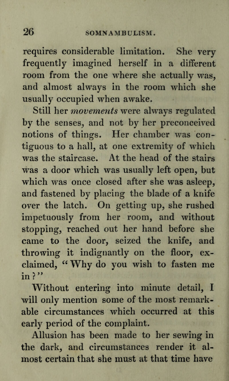 requires considerable limitation. She very frequently imagined herself in a different room from the one where she actually was^ and almost always in the room which she usually occupied when awake. Still her movements were always regulated by the senses^ and not by her preconceived notions of things. Her chamber was con- tiguous to a hall, at one extremity of which was the staircase. At the head of the stairs was a door which was usually left open, but which was once closed after she was asleep, and fastened by placing the blade of a knife over the latch. On getting up, she rushed impetuously from her room, and without stopping, reached out her hand before she came to the door, seized the knife, and throwing it indignantly on the floor, ex- claimed, Why do you wish to fasten me in?’^ Without entering into minute detail, I will only mention some of the most remark- able circumstances which occurred at this early period of the complaint. Allusion has been made to her sewing in the dark, and circumstances render it al- most certain that she must at that time have