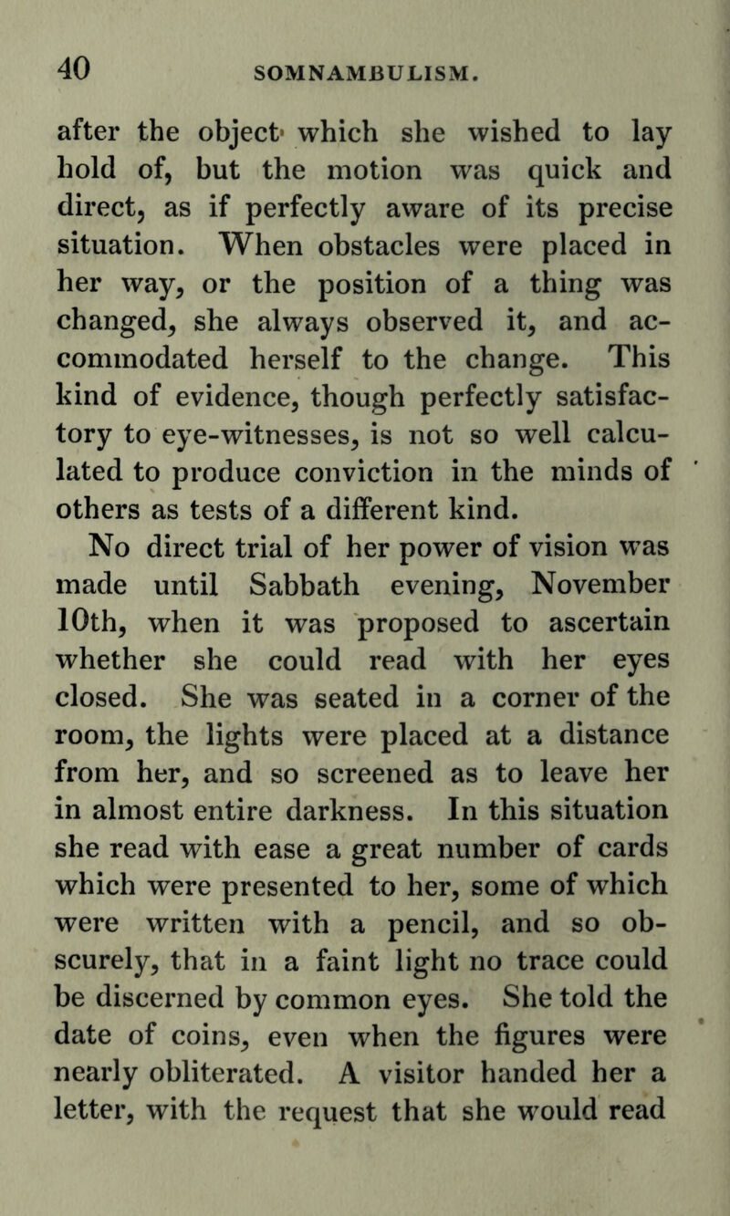 after the object* which she wished to lay hold of, but the motion was quick and direct, as if perfectly aware of its precise situation. When obstacles were placed in her way, or the position of a thing was changed, she always observed it, and ac- commodated herself to the change. This kind of evidence, though perfectly satisfac- tory to eye-witnesses, is not so well calcu- lated to produce conviction in the minds of others as tests of a different kind. No direct trial of her power of vision was made until Sabbath evening, November 10th, when it was proposed to ascertain whether she could read with her eyes closed. She was seated in a corner of the room, the lights were placed at a distance from her, and so screened as to leave her in almost entire darkness. In this situation she read with ease a great number of cards which were presented to her, some of which were written with a pencil, and so ob- scurely, that in a faint light no trace could be discerned by common eyes. She told the date of coins, even when the figures were nearly obliterated. A visitor handed her a letter, with the request that she would read