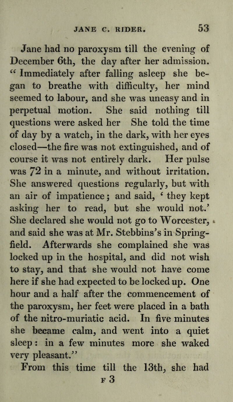 Jane had no paroxysm till the evening of December 6th, the day after her admission. Immediately after falling asleep she be- gan to breathe with difficulty, her mind seemed to labour, and she was uneasy and in perpetual motion. She said nothing till questions were asked her She told the time of day by a watch, in the dark, with her eyes closed—the fire was not extinguished, and of course it was not entirely dark. Her pulse was 72 in a minute, and without irritation. She answered questions regularly, but with an air of impatience; and said, ^ they kept asking her to read, but she would not.’ She declared she would not go to Worcester, 4 and said she was at Mr. Stebbins’s in Spring- field. Afterwards she complained she was locked up in the hospital, and did not wish to stay, and that she would not have come here if she had expected to be locked up. One hour and a half after the commencement of the paroxysm, her feet were placed in a bath of the nitro-muriatic acid. In five minutes she became calm, and went into a quiet sleep: in a few minutes more she waked very pleasant.” From this time till the 13th, she had f3