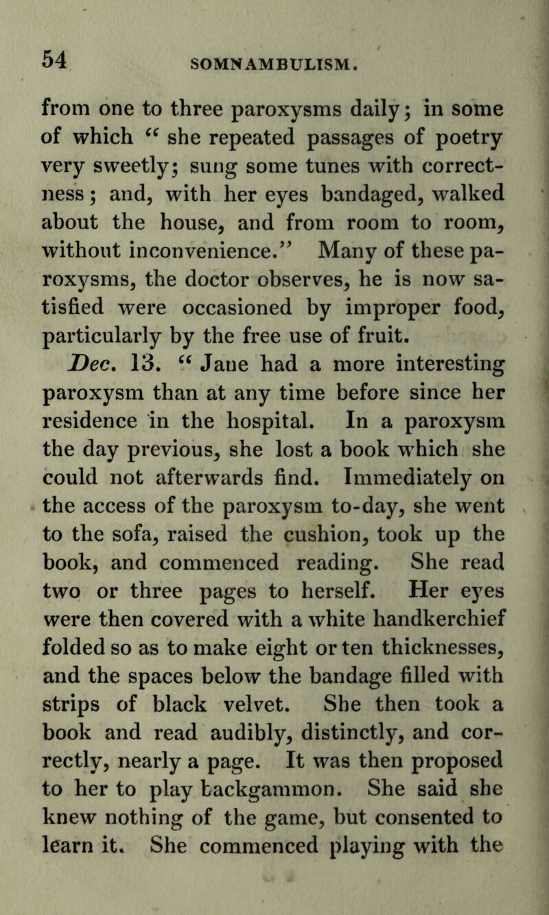 from one to three paroxysms daily; in some of which she repeated passages of poetry very sweetly; sung some tunes with correct- ness ; and, with her eyes bandaged, walked about the house, and from room to room, without inconvenience.’^ Many of these pa- roxysms, the doctor observes, he is now sa- tisfied were occasioned by improper food, particularly by the free use of fruit. Dec. 13. Jane had a more interesting paroxysm than at any time before since her residence in the hospital. In a paroxysm the day previous, she lost a book which she could not afterwards find. Immediately on the access of the paroxysm to-day, she went to the sofa, raised the cushion, took up the book, and commenced reading. She read two or three pages to herself. Her eyes were then covered with a white handkerchief folded so as to make eight or ten thicknesses, and the spaces below the bandage filled with strips of black velvet. She then took a book and read audibly, distinctly, and cor- rectly, nearly a page. It was then proposed to her to play backgammon. She said she knew nothing of the game, but consented to learn it. She commenced playing with the