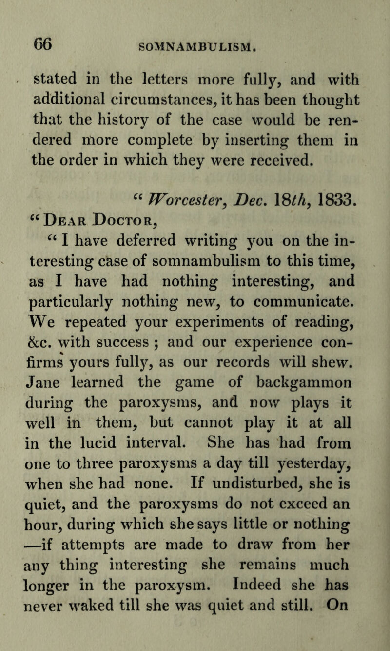 stated in the letters more fully, and with additional circumstances, it has been thought that the history of the case would be ren- dered more complete by inserting them in the order in which they were received. « Worcester^ Dec. 18M, 1833. ^^Dear Doctor, I have deferred writing you on the in- teresting case of somnambulism to this time, as I have had nothing interesting, and particularly nothing new, to communicate. We repeated your experiments of reading, &c. with success ; and our experience con- firms yours fully, as our records will shew. Jane learned the game of backgammon during the paroxysms, and now plays it well in them, but cannot play it at all in the lucid interval. She has had from one to three paroxysms a day till yesterday, when she had none. If undisturbed, she is quiet, and the paroxysms do not exceed an hour, during which she says little or nothing —if attempts are made to draw from her any thing interesting she remains much longer in the paroxysm. Indeed she has never waked till she was quiet and still. On