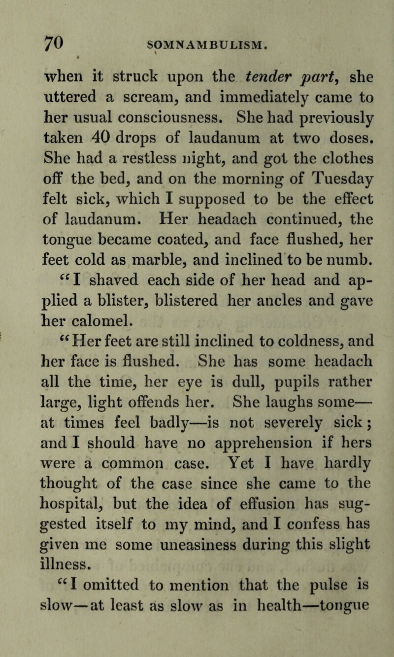 when it struck upon the tender part^ she uttered a scream, and immediately came to her usual consciousness. She had previously taken 40 drops of laudanum at two doses. She had a restless night, and got the clothes off the bed, and on the morning of Tuesday felt sick, which I supposed to be the effect of laudanum. Her headach continued, the tongue became coated, and face flushed, her feet cold as marble, and inclined to be numb. I shaved each side of her head and ap- plied a blister, blistered her ancles and gave her calomel. Her feet are still inclined to coldness, and her face is flushed. She has some headach all the time, her eye is dull, pupils rather large, light offends her. She laughs some— at times feel badly—is not severely sick; and I should have no apprehension if hers were a common case. Yet I have hardly thought of the case since she came to the hospital, but the idea of effusion has sug- gested itself to my mind, and I confess has given me some uneasiness during this slight illness. I omitted to mention that the pulse is slow—at least as slow as in health—tongue