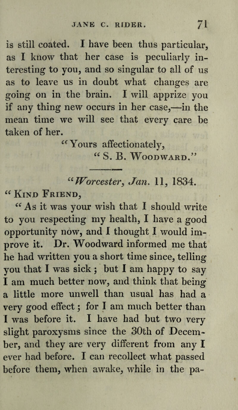 is still coated. I have been thus particular^ as I know that her case is peculiarly in- teresting to you, and so singular to all of us as to leave us in doubt what changes are going on in the brain. I will apprize yon if any thing new occurs in her case,—in the mean time we will see that every care be taken of her. Yours affectionately, S. B. Woodward. Worcestery Jan, 11, 1834. Kind Friend, As it was your wish that I should write to you respecting my health, I have a good opportunity now, and I thought I would im- prove it. Dr. Woodward informed me that he had written you a short time since, telling you that I was sick ; but I am happy to say I am much better now, and think that being a little more unwell than usual has had a very good effect; for I am much better than I was before it. I have had but two very slight paroxysms since the 30th of Decem- ber, and they are very different from any I ever had before. I can recollect what passed before them, when awake, while in the pa-