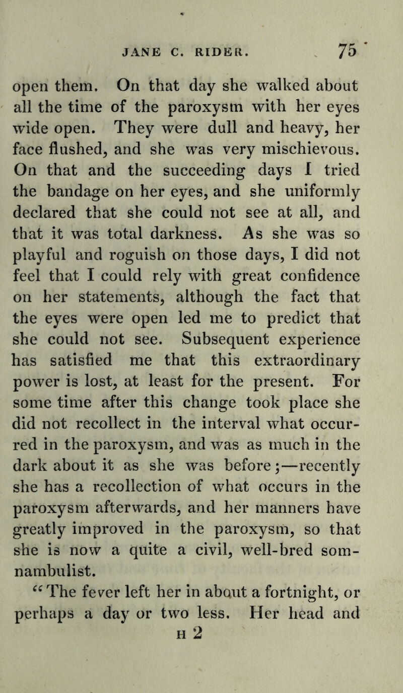 open them. On that day she walked about all the time of the paroxysm with her eyes wide open. They were dull and heavy, her face flushed, and she was very mischievous. On that and the succeeding days I tried the bandage on her eyes, and she uniformly declared that she could not see at all, and that it was total darkness. As she w’as so playful and roguish on those days, I did not feel that I could rely with great confidence on her statements, although the fact that the eyes were open led me to predict that she could not see. Subsequent experience has satisfied me that this extraordinary power is lost, at least for the present. For some time after this change took place she did not recollect in the interval what occur- red in the paroxysm, and was as much in the dark about it as she was before;—recently she has a recollection of what occurs in the paroxysm afterwards, and her manners have greatly improved in the paroxysm, so that she is now a quite a civil, well-bred som- nambulist. The fever left her in abaiit a fortnight, or perhaps a day or two less. Her head and H 2
