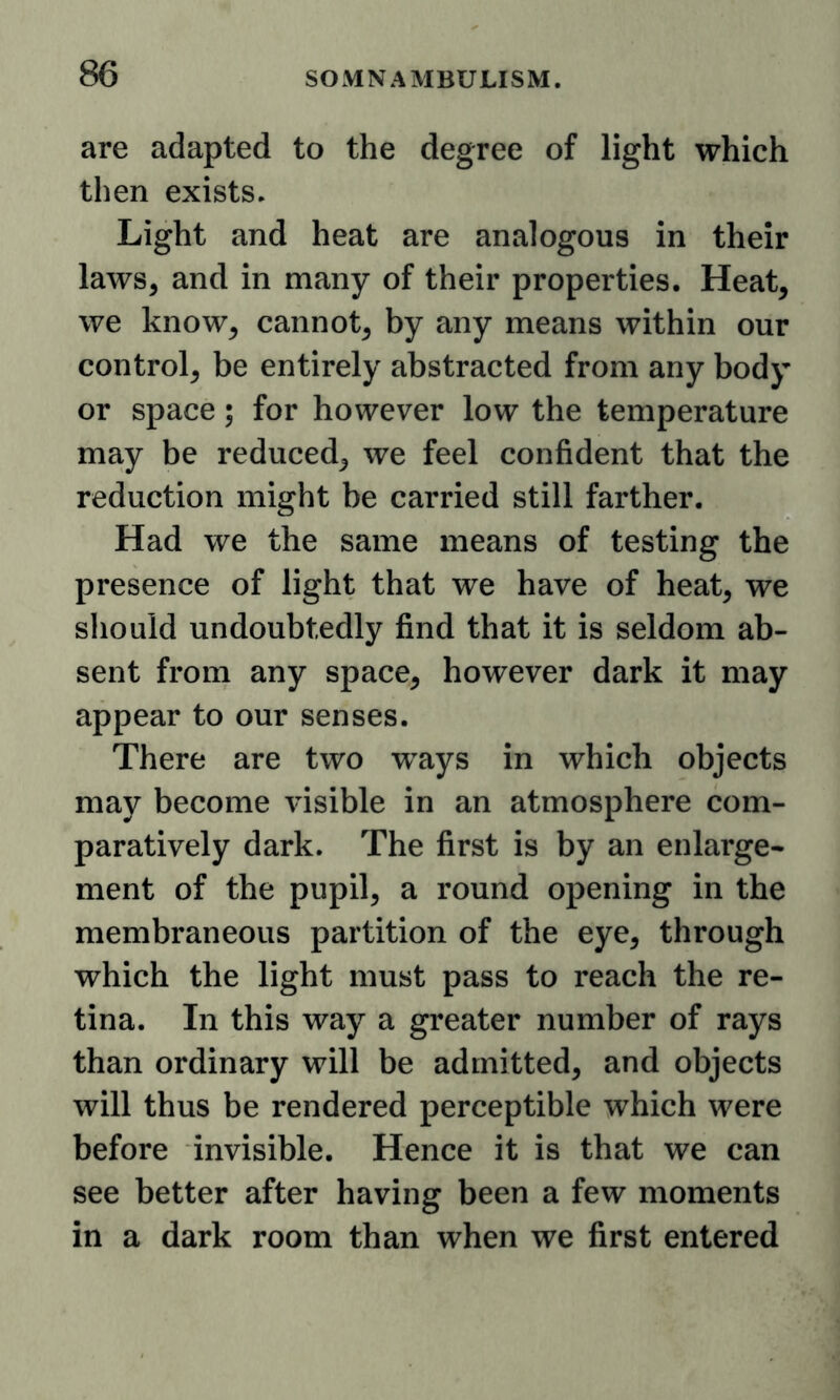 are adapted to the degree of light which then exists. Light and heat are analogous in their laws, and in many of their properties. Heat, we know, cannot, by any means within our control, be entirely abstracted from any body or space; for however low the temperature may be reduced, we feel confident that the reduction might be carried still farther. Had we the same means of testing the presence of light that we have of heat, we should undoubtedly find that it is seldom ab- sent from any space, however dark it may appear to our senses. There are two ways in which objects may become visible in an atmosphere com- paratively dark. The first is by an enlarge^ ment of the pupil, a round opening in the membraneous partition of the eye, through which the light must pass to reach the re- tina. In this way a greater number of rays than ordinary will be admitted, and objects will thus be rendered perceptible which were before invisible. Hence it is that we can see better after having been a few moments in a dark room than when we first entered