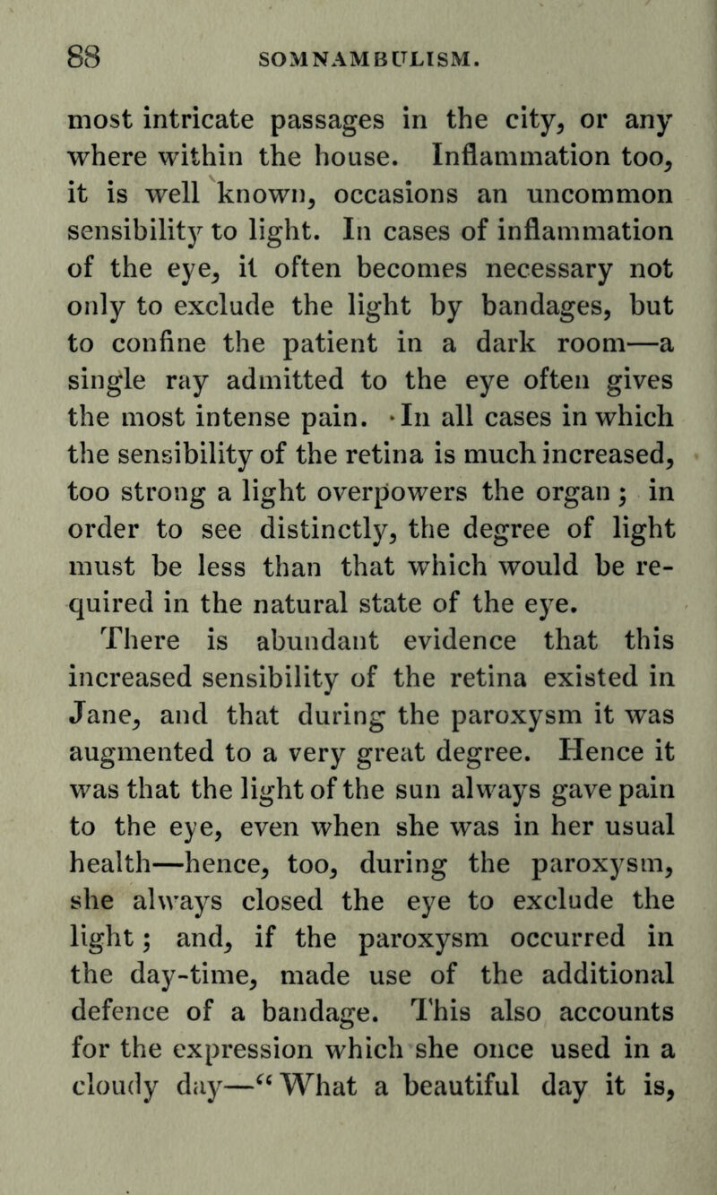 most intricate passages in the city, or any where within the house. Inflammation too, it is well known, occasions an uncommon sensibilitj^ to light. In cases of inflammation of the eye, it often becomes necessary not only to exclude the light by bandages, but to confine the patient in a dark room—a single ray admitted to the eye often gives the most intense pain. ‘In all cases in which the sensibility of the retina is much increased, too strong a light overpowers the organ ; in order to see distinctly, the degree of light must be less than that which would be re- quired in the natural state of the eye. There is abundant evidence that this increased sensibility of the retina existed in Jane, and that during the paroxysm it was augmented to a very great degree. Hence it was that the light of the sun always gave pain to the eye, even when she was in her usual health—hence, too, during the paroxysm, she always closed the eye to exclude the light; and, if the paroxysm occurred in the day-time, made use of the additional defence of a bandage. This also accounts for the expression which she once used in a cloudy day—^^What a beautiful day it is,