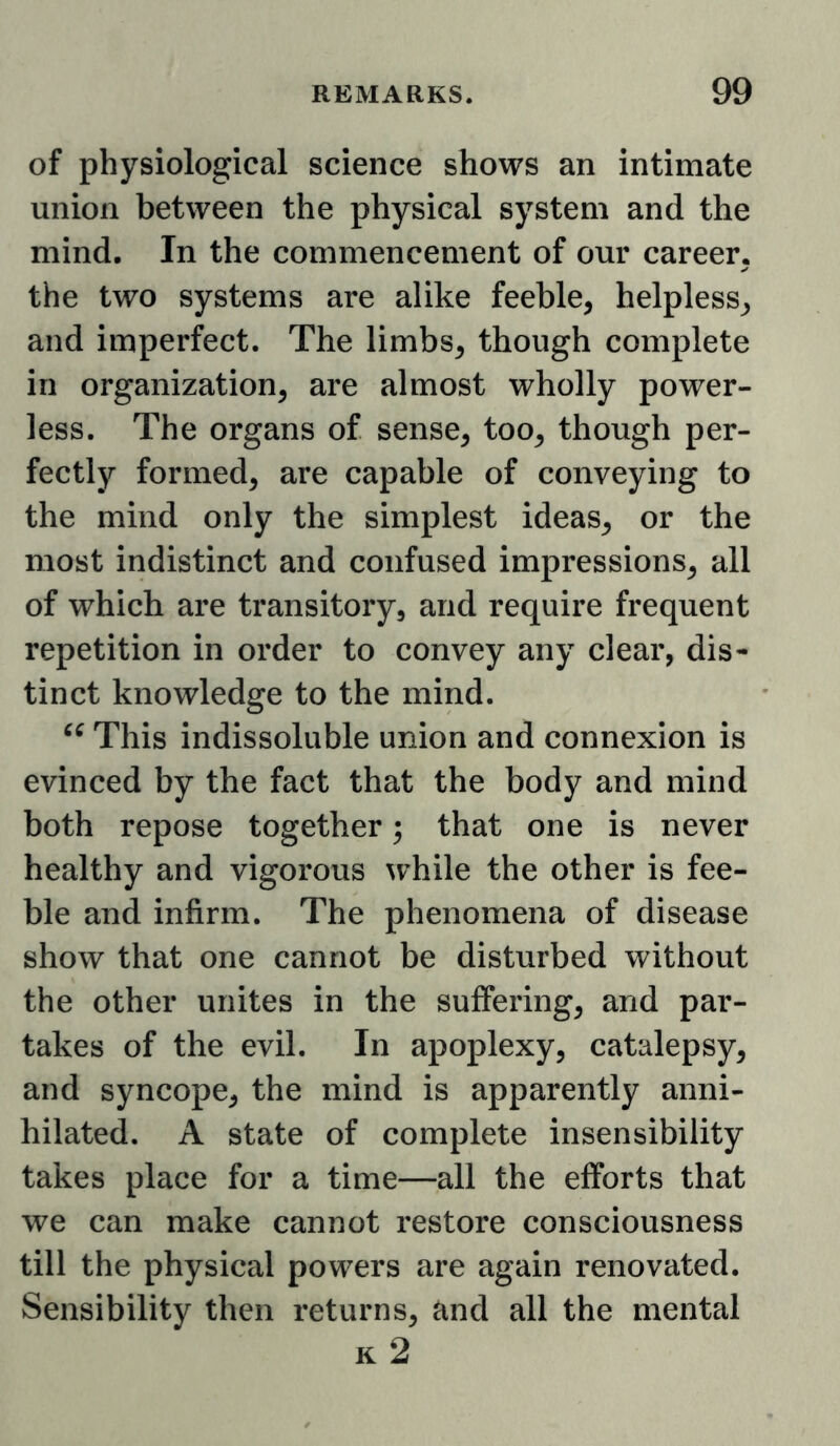 of physiological science shows an intimate union between the physical system and the mind. In the commencement of our career, the two systems are alike feeble, helpless, and imperfect. The limbs, though complete in organization, are almost wholly power- less. The organs of sense, too, though per- fectly formed, are capable of conveying to the mind only the simplest ideas, or the most indistinct and confused impressions, all of which are transitory, and require frequent repetition in order to convey any clear, dis- tinct knowledge to the mind. This indissoluble union and connexion is evinced by the fact that the body and mind both repose together; that one is never healthy and vigorous while the other is fee- ble and infirm. The phenomena of disease show that one cannot be disturbed without the other unites in the suffering, and par- takes of the evil. In apoplexy, catalepsy, and syncope, the mind is apparently anni- hilated. A state of complete insensibility takes place for a time—all the efforts that we can make cannot restore consciousness till the physical powers are again renovated. Sensibility then returns, and all the mental k2