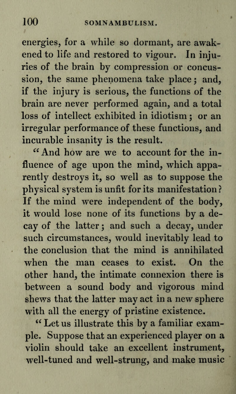 energies, for a while so dormant, are awak- ened to life and restored to vigour. In inju- ries of the brain by compression or concus- sion, the same phenomena take place; and, if the injury is serious, the functions of the brain are never performed again, and a total loss of intellect exhibited in idiotism; or an irregular performance of these functions, and incurable insanity is the result. And how are we to account for the in- fluence of age upon the mind, which appa- rently destroys it, so well as to suppose the physical system is unfit for its manifestation? If the mind were independent of the body, it would lose none of its functions by a de- cay of the latter; and such a decay, under such circumstances, would inevitably lead to the conclusion that the mind is annihilated when the man ceases to exist. On the other hand, the intimate connexion there is between a sound body and vigorous mind shews that the latter may act in a new sphere with all the energy of pristine existence. Let us illustrate this by a familiar exam- ple. Suppose that an experienced player on a violin should take an excellent instrument, well-tuned and well-strung, and make music