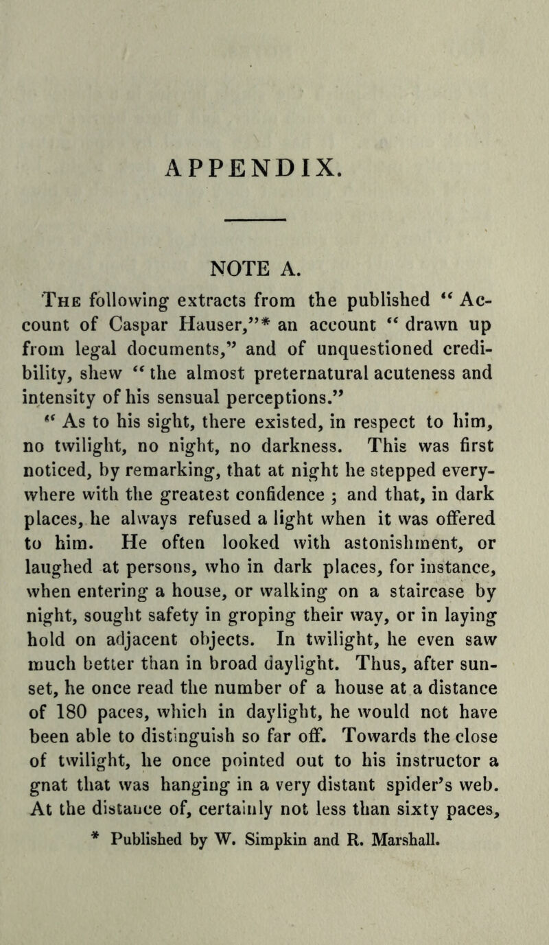 APPENDIX. NOTE A. The following extracts from the published “ Ac- count of Caspar Hauser/’* an account drawn up from legal documents/’ and of unquestioned credi- bility, shew the almost preternatural acuteness and intensity of his sensual perceptions.” As to his sight, there existed, in respect to him, no twilight, no night, no darkness. This was first noticed, by remarking, that at night he stepped every- where with the greatest confidence ; and that, in dark places, he always refused a light when it was offered to him. He often looked with astonishment, or laughed at persons, who in dark places, for instance, when entering a house, or walking on a staircase by night, sought safety in groping their way, or in laying hold on adjacent objects. In twilight, he even saw much better than in broad daylight. Thus, after sun- set, he once read the number of a house at a distance of 180 paces, which in daylight, he would not have been able to distinguish so far off. Towards the close of twilight, he once pointed out to his instructor a gnat that was hanging in a very distant spider’s web. At the distance of, certainly not less than sixty paces, * Published by W, Simpkin and R. Marshall.