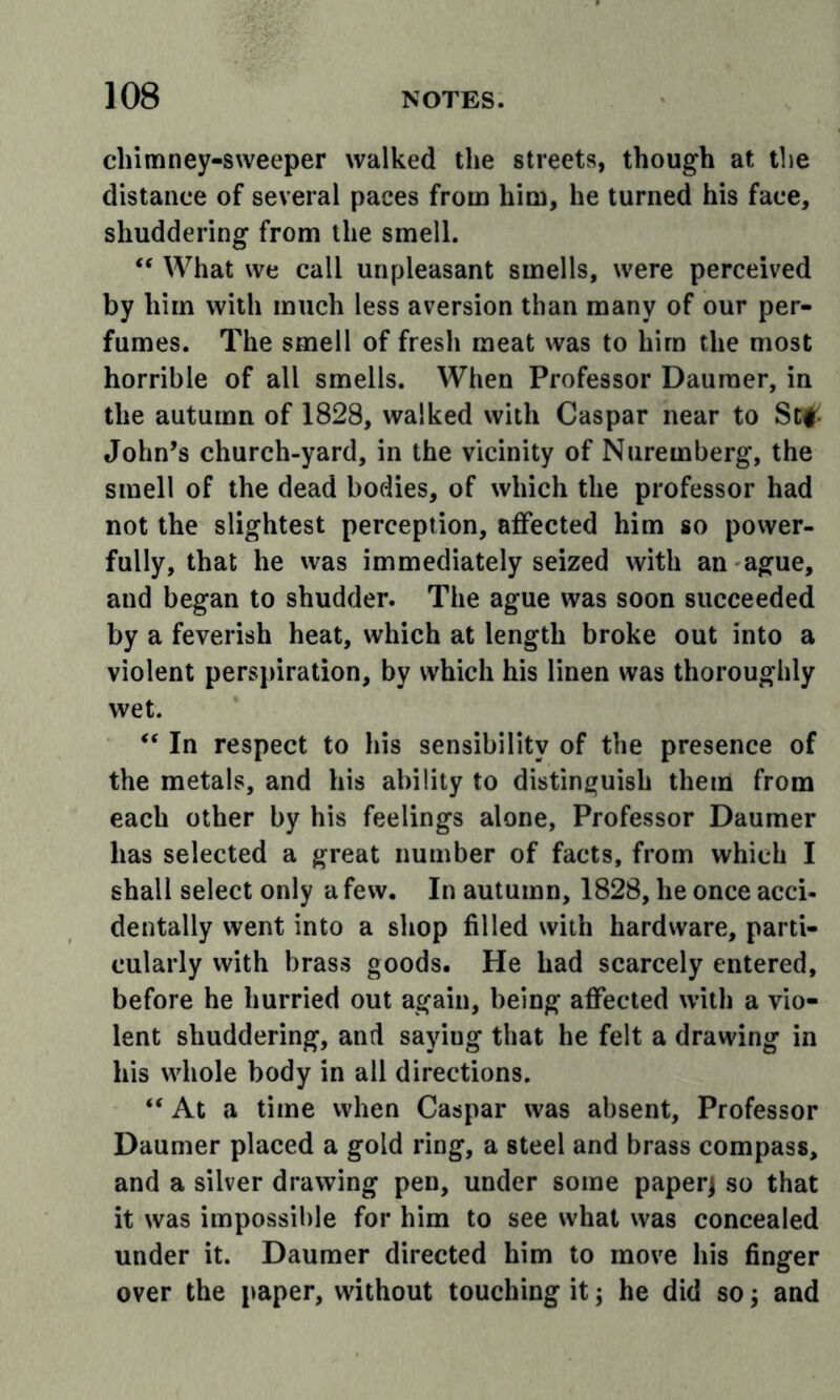 chimney-sweeper walked the streets, though at the distance of several paces from him, he turned his face, shuddering from the smell. What we call unpleasant smells, were perceived by him with much less aversion than many of our per- fumes. The smell of fresh meat was to him the most horrible of all smells. When Professor Dauraer, in the autumn of 1828, walked with Caspar near to St# John’s church-yard, in the vicinity of Nuremberg, the smell of the dead bodies, of which the professor had not the slightest perception, affected him so power- fully, that he was immediately seized with an ague, and began to shudder. The ague was soon succeeded by a feverish heat, which at length broke out into a violent perspiration, by which his linen was thoroughly wet. “ In respect to his sensibility of the presence of the metals, and his ability to distinguish them from each other by his feelings alone, Professor Daumer has selected a great number of facts, from which I shall select only a few. In autumn, 1828, he once acci- dentally went into a shop filled with hardware, parti- cularly with brass goods. He had scarcely entered, before he hurried out again, being affected with a vio- lent shuddering, and saying that he felt a drawing in his whole body in all directions. “ At a time when Caspar was absent. Professor Daumer placed a gold ring, a steel and brass compass, and a silver drawing pen, under some paperj so that it was impossible for him to see what was concealed under it. Daumer directed him to move his finger over the paper, without touching it; he did so j and