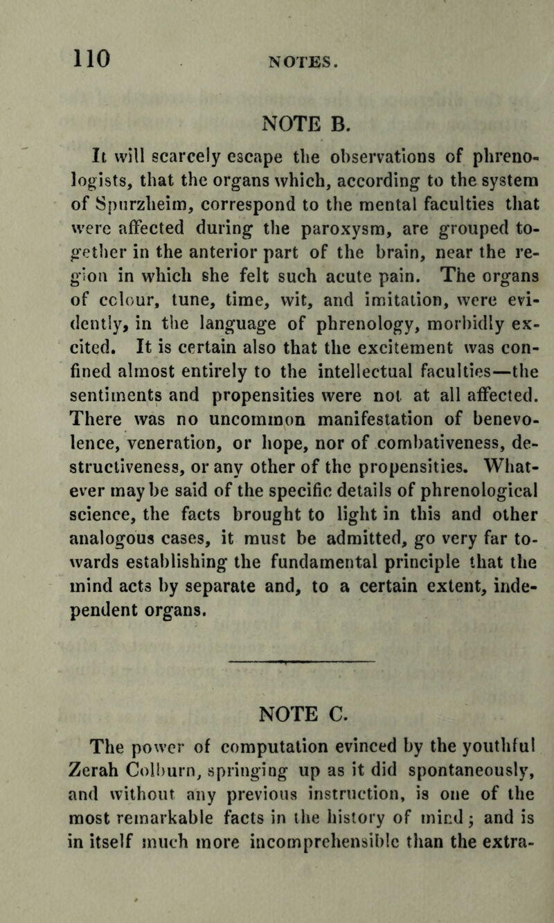 NOTE B. It will scarcely escape the observations of phreno- logists, that the organs which, according to the system of Spiirzheim, correspond to the mental faculties tliat were affected during the paroxysm, are grouped to- getlier in the anterior part of the brain, near the re- gion in which she felt such acute pain. The organs of colour, tune, time, wit, and imitation, were evi- dently, in the language of phrenology, morbidly ex- cited. It is certain also that the excitement was con- fined almost entirely to the intellectual faculties—the sentiments and propensities were not at all affected. There was no uncommon manifestation of benevo- lence, veneration, or hope, nor of combativeness, de- structiveness, or any other of the propensities. What- ever maybe said of the specific details of phrenological science, the facts brought to light in this and other analogous cases, it must be admitted, go very far to- wards establishing the fundamental principle that the mind acts by separate and, to a certain extent, inde- pendent organs. NOTE a The power of computation evinced by the youthful Zerah Colburn, springing up as it did spontaneously, and without any previous instruction, is one of the most remarkable facts in the history of mind j and is in itself much more incomprehensible than the extra-