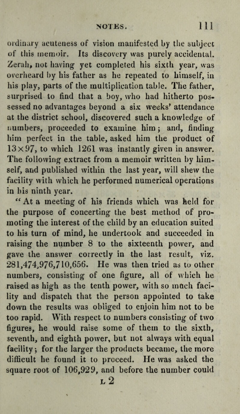ordiiKiry acuteness of vision manifested by the subject of this memoir. Its discovery was purely accidental. Zerah, not having yet completed his sixth year, was overheard by his father as he repeated to himself, in his play, parts of the multiplication table. The father, surprised to find that a boy, who had hitherto pos- sessed no advantages beyond a six weeks^ attendance at the district school, discovered such a knowledge of numbers, proceeded to examine him; and, finding him perfect in the table, asked him the product of 13x97, to which 1261 was instantly given in answer. The following extract from a memoir written by him- self, and published within the last year, will shew the facility with which he performed numerical operations in his ninth year. At a meeting of his friends which was held for the purpose of concerting the best method of pro- moting the interest of the child by an education suited to his turn of mind, he undertook and succeeded in raising the number 8 to the sixteenth power, and gave the answer correctly in the last result, viz. 281,474,976,710,656. He was then tried as to other numbers, consisting of one figure, all of which he raised as high as the tenth power, with so much faci- lity and dispatch that the person appointed to take down the results was obliged to enjoin him not to be too rapid. With respect to numbers consisting of two figures, he would raise some of them to the sixth, seventh, and eighth power, but not always with equal facility; for the larger the products became, the more difficult he found it to proceed. He was asked the square root of 106,929, and before the number could e2