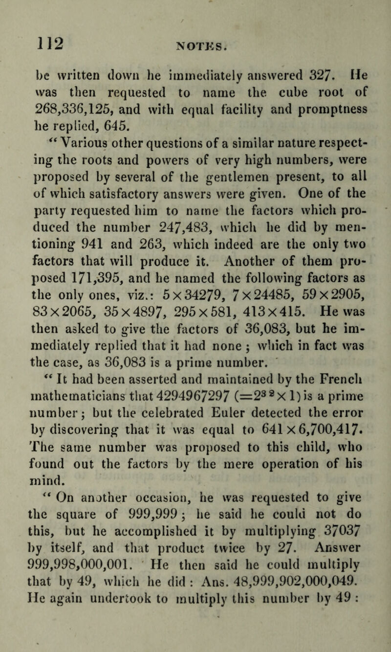 be written down he immediately answered 32/. He was then requested to name the cube root of 268,336,125, and with equal facility and promptness he replied, 645. Various other questions of a similar nature respect- ing the roots and powers of very high numbers, were proposed by several of the gentlemen present, to all of which satisfactory answers were given. One of the parly requested him to name the factors which pro- duced the number 247,483, which he did by men- tioning 941 and 263, which indeed are the only two factors that will produce it. Another of them pro- posed 171,395, and he named the following factors as the only ones, viz.: 5x34279, 7x24485, 59x2905, 83 X 2065, 35 X 4897, 295 x 581, 413 X 415. He was then asked to give the factors of 36,083, but he im- mediately replied that it had none ; which in fact was the case, as 36,083 is a prime number. It had been asserted and maintained by the Frencli mathematicians that 4294967297 (=2^^X l)is a prime number; but the celebrated Euler detected the error by discovering that it was equal to 641x6,700,417. The same number w^as proposed to this child, who found out the factors by the mere operation of his mind. On another occasion, he was requested to give the square of 999,999; he said he could not do this, but he accomplished it by multiplying 37037 by itself, and that product twice by 27. Answer 999,998,000,001. He then said he could multiply that by 49, which he did : Ans. 48,999,902,000,049. He again undertook to multiply this number by 49 :