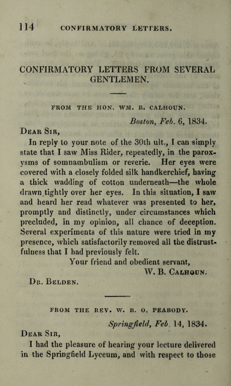 CONFIRMATORY LETTERS FROM SEVERAL GENTLEMEN. FROM THE HON. WM. B. CALHOUN. Boston^ Feh. 6, 1834. Dear Sir, In reply to your note of the 30th ult., I can dimply state that I saw Miss Rider, repeatedly, in the parox- ysms of somnambulism or reverie. Her eyes were covered with a closely folded silk handkerchief, having a thick wadding of cotton underneath—the whole drawn,tightly over her eyes. In this situation, I saw and heard her read whatever was presented to her, promptly and distinctly, under circumstances which precluded, in my opinion, all chance of deception. Several experiments of this nature were tried in my presence, which satisfactorily removed all the distrust- fulness that I had previously felt. Your friend and obedient servant, W. B. Calhoun. Dr. Belden. FROM the rev. W. B. O. PEABODY. Springfield, Feb 14, 1834. Dear Sir, I had the pleasure of hearing your lecture delivered in the Springfield Lyceum, and with respect to those