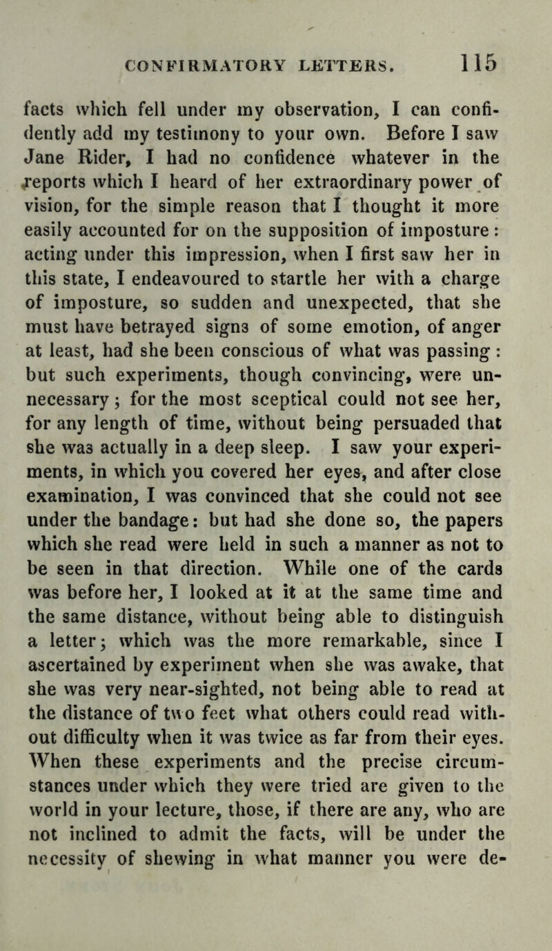 facts which fell under my observation, I can confi- dently add my testimony to your own. Before I saw Jane Rider, I had no confidence whatever in the reports which I heard of her extraordinary power of vision, for the simple reason that I thought it more easily accounted for on the supposition of imposture: acting under this impression, when I first saw her in this state, I endeavoured to startle her with a charge of imposture, so sudden and unexpected, that she must have betrayed signs of some emotion, of anger at least, had she been conscious of what was passing: but such experiments, though convincing, were un- necessary ; for the most sceptical could not see her, for any length of time, without being persuaded that she was actually in a deep sleep. I saw your experi- ments, in which you covered her eyes, and after close examination, I was convinced that she could not see under the bandage: but had she done so, the papers which she read were held in such a manner as not to be seen in that direction. While one of the cards was before her, I looked at it at the same time and the same distance, without being able to distinguish a letter; which was the more remarkable, since I ascertained by experiment when she was awake, that she vvas very near-sighted, not being able to read at the distance of two feet what others could read with- out difficulty when it was twice as far from their eyes. When these experiments and the precise circum- stances under which they were tried are given to the world in your lecture, those, if there are any, who are not inclined to admit the facts, will be under the necessity of shewing in what manner you were de-