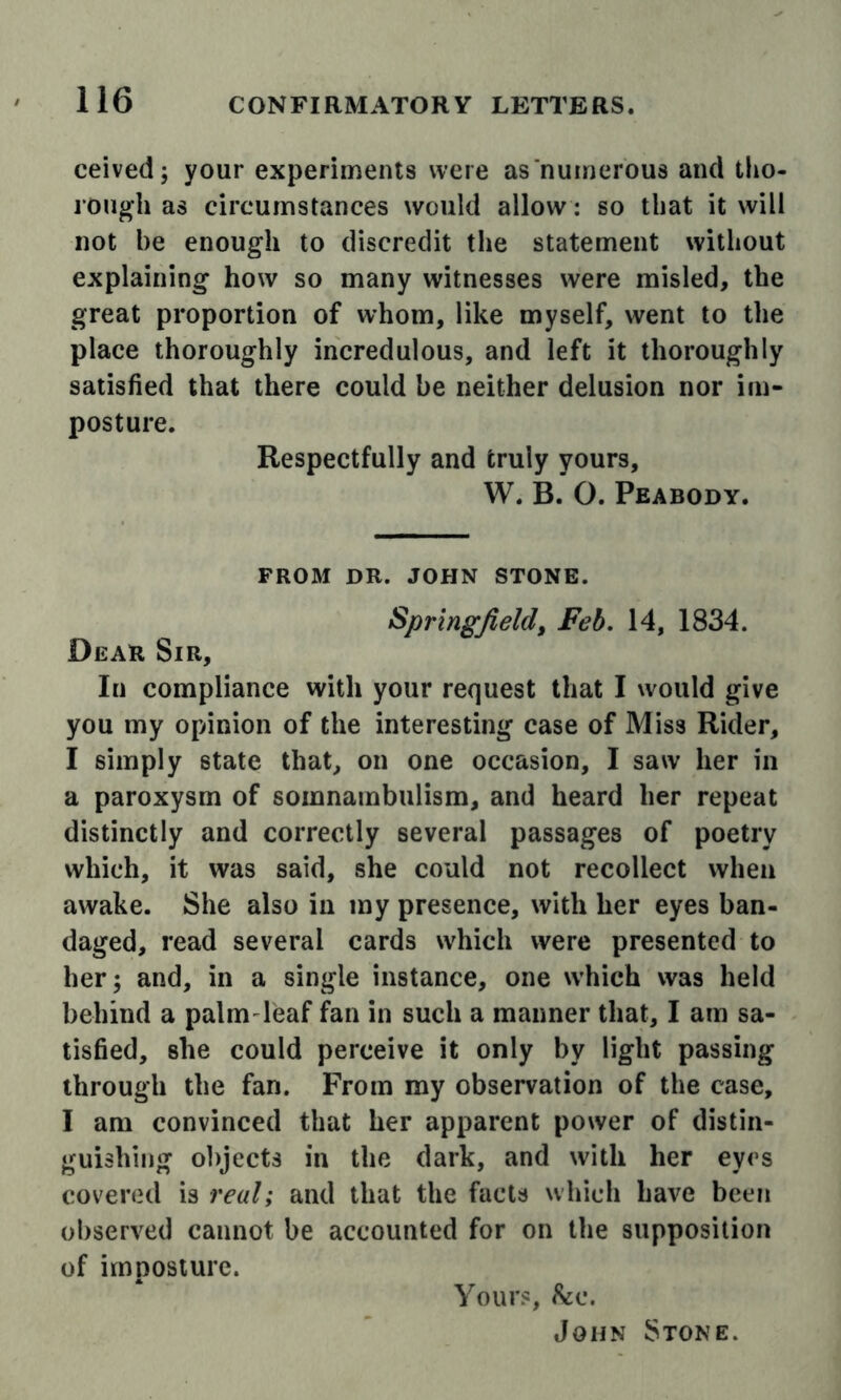 ceived; your experiments were as numerous and tlio- rough as circumstances would allow: so that it will not be enough to discredit the statement without explaining how so many witnesses were misled, the great proportion of whom, like myself, went to the place thoroughly incredulous, and left it thoroughly satisfied that there could be neither delusion nor im- posture. Respectfully and truly yours, W. B. O. Peabody. FROM DR. JOHN STONE. Springfield, Feb, 14, 1834. Dear Sir, In compliance with your request that I would give you my opinion of the interesting case of Miss Rider, I simply state that, on one occasion, I saw her in a paroxysm of somnambulism, and heard her repeat distinctly and correctly several passages of poetry which, it was said, she could not recollect when awake. She also in my presence, with her eyes ban- daged, read several cards which were presented to her; and, in a single instance, one which was held behind a palm-leaf fan in such a manner that, I am sa- tisfied, she could perceive it only by light passing through the fan. From my observation of the case, I am convinced that her apparent power of distin- guishing ol)ject3 in the dark, and with her eyes covered is real; and that the facts which have been observed cannot be accounted for on the supposition of imposture. Your?, hii. John Stone.