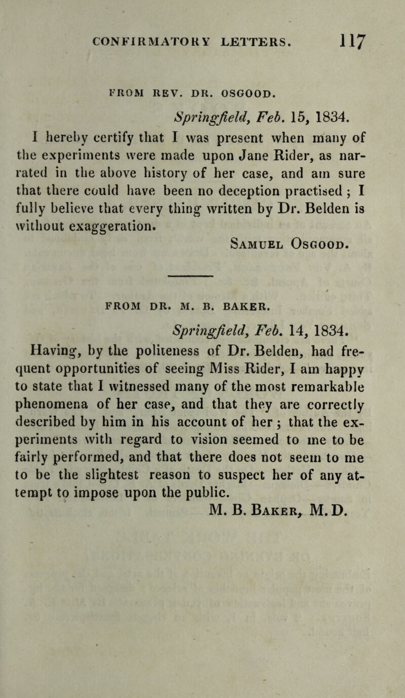 FROM REV. DR. OSGOOD. Springfield, Feb, 15, 1834. I hereby certify that I was present when many of the experiments were made upon Jane Rider, as nar- rated in the above history of her case, and am sure that there could have been no deception practised ; I fully believe that every thing written by Dr. Belden is without exaggeration. Samuel Osgood. FROM DR. M. B. BAKER. Springfield, Feb, 14, 1834. Having, by the politeness of Dr. Belden, had fre- quent opportunities of seeing Miss Rider, I am happy to state that I witnessed many of the most remarkable phenomena of her case, and that they are correctly described by him in his account of her; that the ex- periments with regard to vision seemed to me to be fairly performed, and that there does not seem to me to be the slightest reason to suspect her of any at- tempt to impose upon the public. M. B. Baker, M. D.