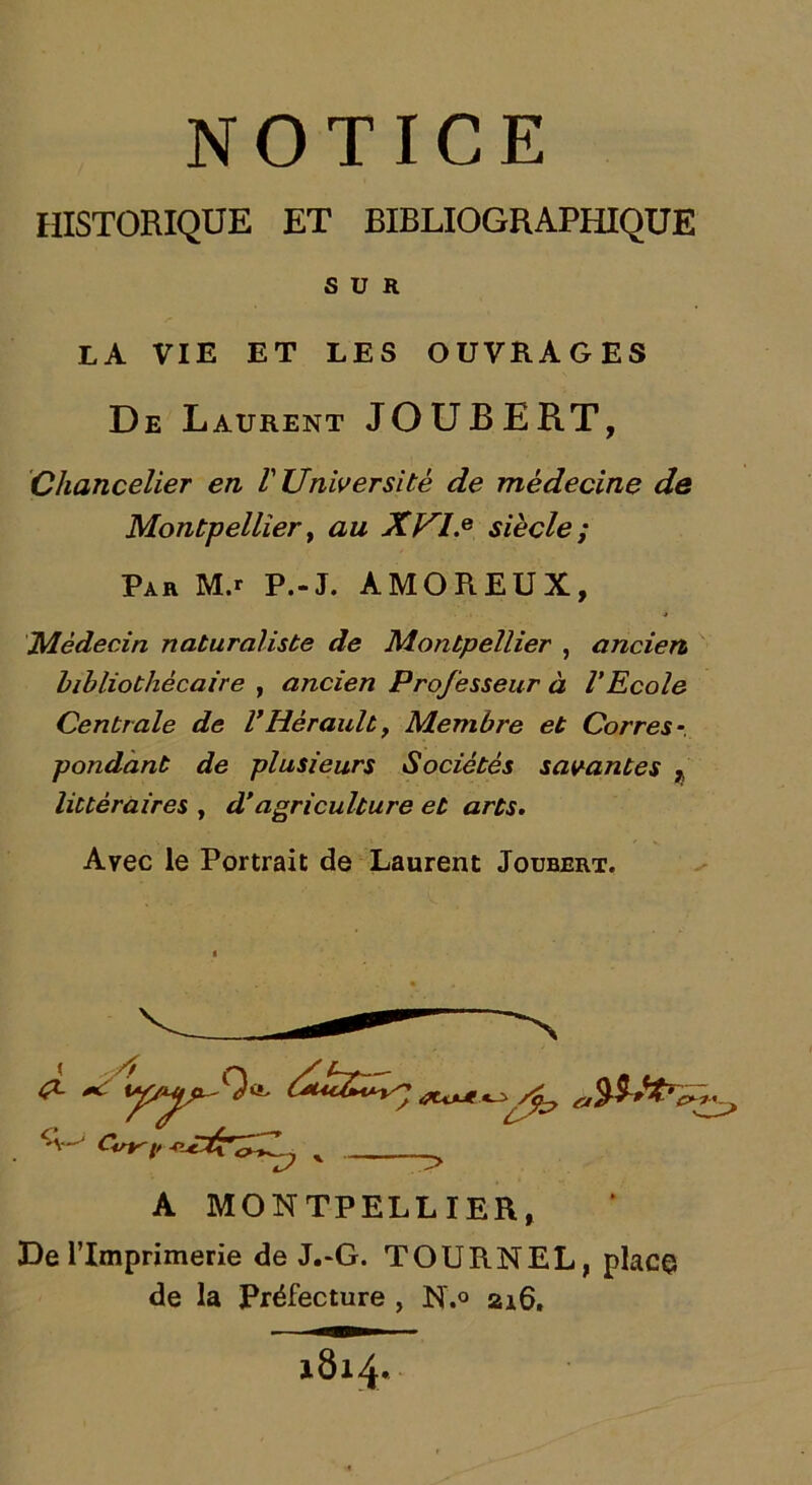 HISTORIQUE ET BIBLIOGRAPHIQUE SUR la vie et les ouvrages De Laurent JOUBERT, Chancelier en V Université de médecine de Montpellier y au XVI.e siècle ; Par M.r P.-J. AMOREUX, Médecin naturaliste de Montpellier , ancien, bibliothécaire , ancien Professeur à VEcole Centrale de VHérault, Membre et Corres-, pondant de plusieurs Sociétés savantes } littéraires , d'agriculture et arts. Avec le Portrait de Laurent Joubert. y 4U*Jt A MONTPELLIER, De l’Imprimerie de J.-G. TOURNEL, place de la Préfecture , N.° 216, 1814.
