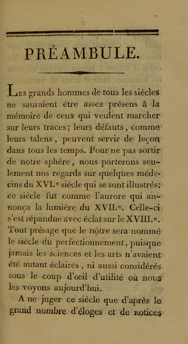 PRÉAMBULE. T ji?. s grands hommes de tous les siècles» ne sauraient être assez présens à la mémoire de ceux qui veulent marcher sur leurs traces ; leurs défauts , comme leurs talens , peuvent servir de leçon dans tous les temps. Pour ne pas sortir de notre sphère , nous porterons seu- lement nos regards sur quelques méde- cins du XVI.e siècle qui se sont illustrés: ce siècle fut comme l’aurore qui an- nonça la lumière du XVII.e. Celle-ci s’est répandue avec éclat sur le XVIII.e. Tout présage que le nôtre sera nommé le siècle du perfectionnement, puisque jamais les sciences et les arts n’avaient été autant éclairés , ni aussi considérés sous le coup d’oeil d’utilité où nous les voyons aujourd’hui. A ne juger ce siècle que d’après le grand nombre d’éloges et de notices
