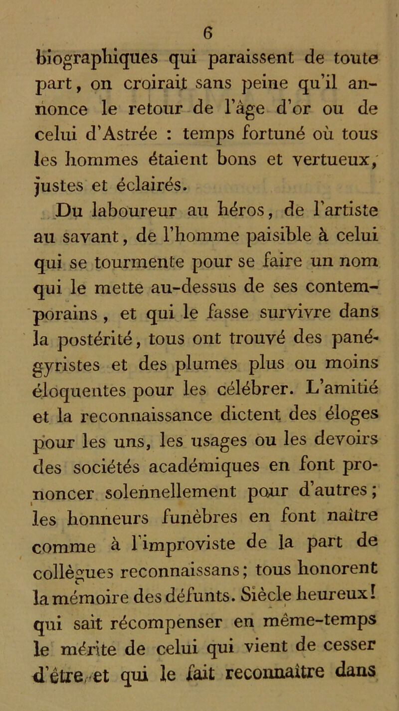 biographiques qui paraissent de toute part, on croirait sans peine qu’il an- nonce le retour de l’âge d’or ou de celui d’Astrée : temps fortuné où tous les hommes étaient bons et vertueux, justes et éclairés. Du laboureur au héros, de l’artiste au savant, de l’homme paisible à celui qui se tourmente pour se faire un nom qui le mette au-dessus de ses contem- porains , et qui le fasse survivre dans la postérité, tous ont trouvé des pané- gyristes et des plumes plus ou moins éloquentes pour les célébrer. L’amitié et la reconnaissance dictent des éloges pour les uns, les usages ou les devoirs des sociétés académiques en font pro- noncer solennellement pour d’autres; les honneurs funèbres en font naître comme à l’improviste de la part de collègues reconnaissans ; tous honorent ^ „ . la mémoire des défunts. Siècle heureux. qui sait récompenser en même-temps le méi'ite de celui qui vient de cesser d’être et qui le fait reconnaître dans