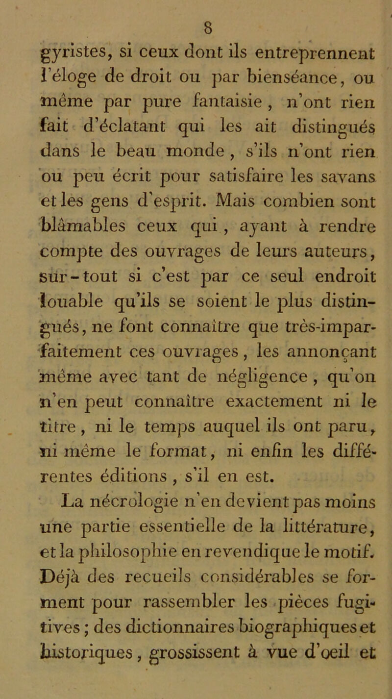 gyristes, si ceux dont ils entreprennent l’éloge de droit ou par bienséance, ou meme par pure fantaisie , n’ont rien fait d’éclatant qui les ait distingués dans le beau monde , s’ils n’ont rien ou peu écrit pour satisfaire les savans et les gens d’esprit. Mais combien sont blâmables ceux qui , ayant à rendre compte des ouvrages de leurs auteurs, sur-tout si c’est par ce seul endroit louable qu’ils se soient le plus distin- gués, ne font connaître que très-impar- faitement ces ouvrages, les annonçant meme avec tant de négligence , qu’on n’en peut connaître exactement ni le titre, ni le temps auquel ils ont paru, ni même le format, ni enfin les diffé- rentes éditions , s’il en est. La nécrologie n’en devient pas moins une partie essentielle de la littérature, et la philosophie en revendique le motif. Déjà des recueils considérables se for- ment pour rassembler les pièces fugi- tives ; des dictionnaires biographiques et historiques, grossissent à vue d’oeil et