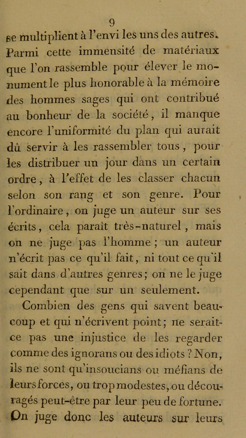 se multiplient à l’envi les uns des autres. Parmi cette immensité de matériaux que l’on rassemble pour élever le mo- nument le plus honorable à la mémoire des hommes sages qui ont contribué au bonheur de la société, il manque encore l’uniformité du plan qui aurait dû servir à les rassembler tous, pour les distribuer un jour dans un certain ordre, à l'effet de les classer chacun selon son rang et son genre. Pour l’ordinaire, on juge un auteur sur ses écrits, cela paraît très-naturel , mais on ne juge pas l’homme ; un auteur n’écrit pas ce qu’il fait, ni tout ce qu’il sait dans d’autres genres; on ne le juge cependant que sur un seulement. Combien des gens qui savent beau- coup et qui n’écrivent point ; ne serait- ce pas une injustice de les regarder comme des ignorans ou des idiots ? Non, ils ne sont qu’insoucians ou méiians de leurs forces, ou trop modestes, ou décou- ragés peut-être par leur peu de fortune. On juge donc les auteurs sur leurs