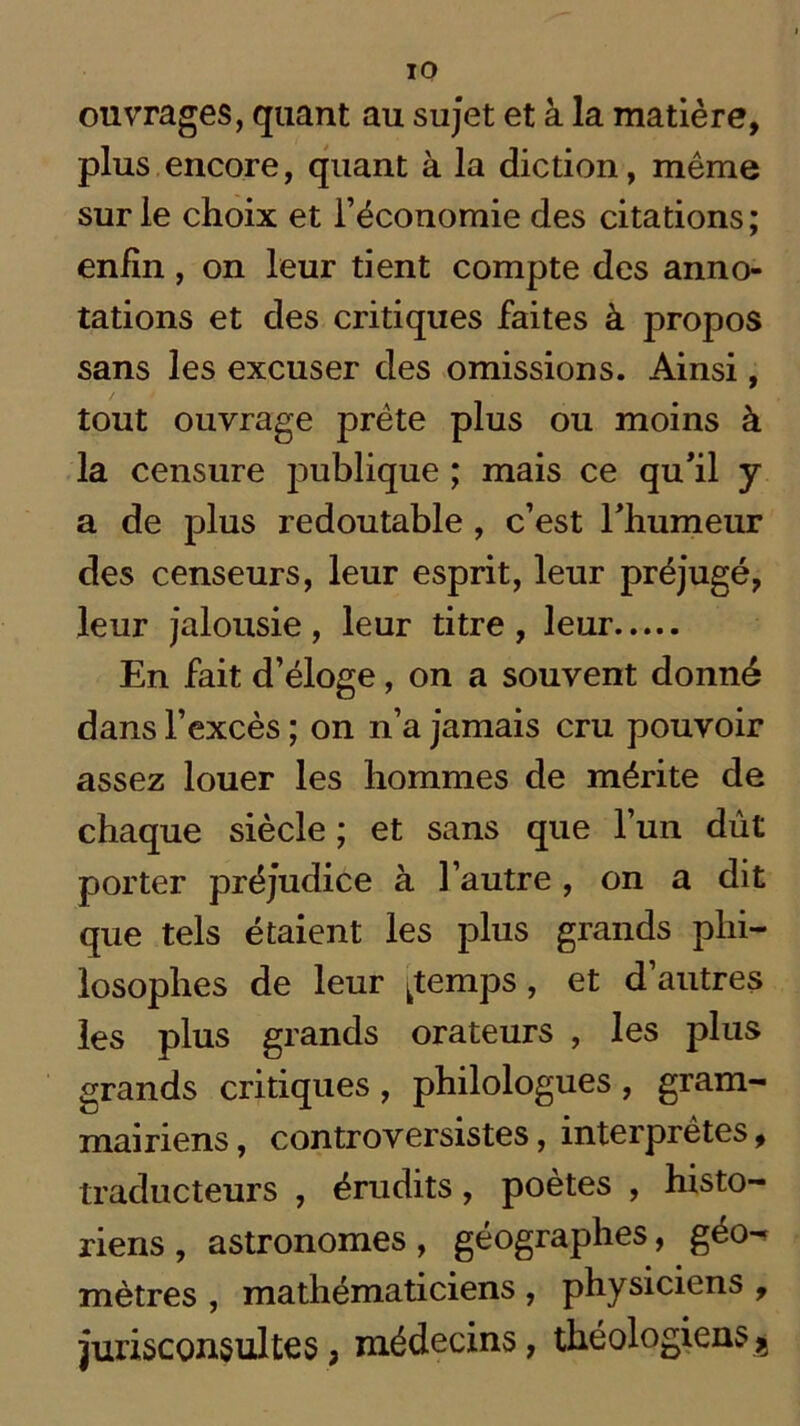 IO ouvrages, quant au sujet et à la matière, plus encore, quant à la diction, même sur le choix et l’économie des citations; enfin, on leur tient compte des anno- tations et des critiques faites à propos sans les excuser des omissions. Ainsi, tout ouvrage prête plus ou moins à la censure publique ; mais ce qu’il y a de plus redoutable , c’est l’humeur des censeurs, leur esprit, leur préjugé, leur jalousie , leur titre , leur En fait d’éloge, on a souvent donné dans l’excès ; on n’a jamais cru pouvoir assez louer les hommes de mérite de chaque siècle ; et sans que l’un dût porter préjudice à l’autre , on a dit que tels étaient les plus grands phi- losophes de leur [temps, et d autres les plus grands orateurs , les plus grands critiques , philologues , gram- mairiens, controversistes, interprètes, traducteurs , érudits, poètes , histo- riens , astronomes, géographes, géo- mètres , mathématiciens , physiciens , jurisconsultes , médecins, théologiens ^