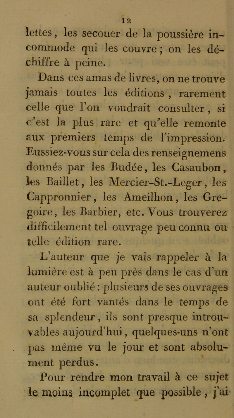 lettes, les secouer de la poussière in- commode qui les couvre ; on les dé- chiffre à peine. Dans ces amas de livres, on ne trouve jamais toutes les éditions , rarement celle que l’on voudrait consulter , si c'est la plus rare et qu'elle remonte aux premiers temps de l’impression. Eussiez-vous sur cela des renseignemens donnés par les Budée, les Casaubon, les Baillet, les Mercier-St.-Leger, les Cappronnier, les Ameilhon, les Gré- goire, les Barbier, etc. Vous trouverez difficilement tel ouvrage peu connu ou telle édition rare. L’auteur que je vais rappeler à la lumière est à peu près dans le cas d’un auteur oublié : plusieurs de ses ouvrages ont été fort vantés dans le temps de sa splendeur, ils sont presque introu- vables aujourd’hui, quelques-uns n’ont pas même vu le jour et sont absolu- ment perdus. Pour rendre mon travail à ce sujet le moins incomplet que possible, j’ai