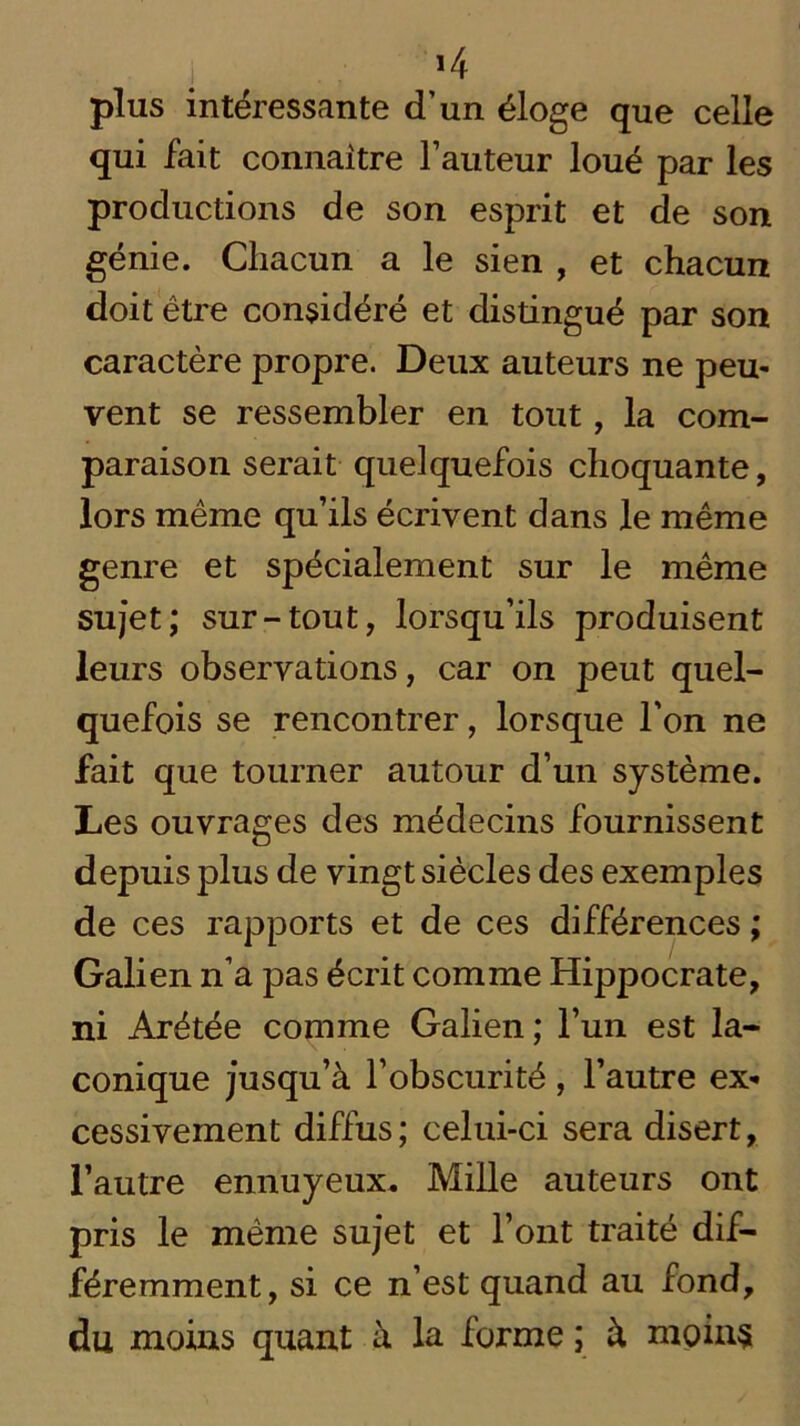 >4 plus intéressante d’un éloge que celle qui fait connaître Fauteur loué par les productions de son esprit et de son génie. Chacun a le sien , et chacun doit être considéré et distingué par son caractère propre. Deux auteurs ne peu- vent se ressembler en tout, la com- paraison serait quelquefois choquante, lors même qu’ils écrivent dans le même genre et spécialement sur le même sujet; sur-tout, lorsqu’ils produisent leurs observations, car on peut quel- quefois se rencontrer, lorsque l’on ne fait que tourner autour d’un système. Les ouvrages des médecins fournissent depuis plus de vingt siècles des exemples de ces rapports et de ces différences ; Galien n’a pas écrit comme Hippocrate, ni Arétée comme Galien ; l’un est la- conique jusqu’à l’obscurité , l’autre ex- cessivement diffus; celui-ci sera disert, l’autre ennuyeux. Mille auteurs ont pris le même sujet et l’ont traité dif- féremment, si ce n’est quand au fond, du moins quant à la forme ; à moins