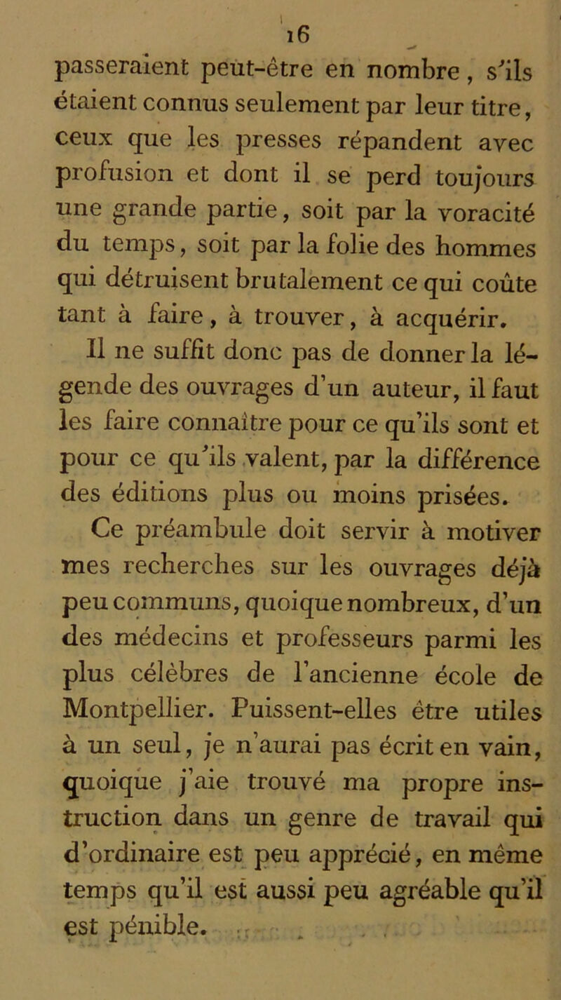 I i6 passeraient peut-être en nombre, s'ils étaient connus seulement par leur titre, ceux que les presses répandent avec profusion et dont il se perd toujours une grande partie, soit par la voracité du temps, soit par la folie des hommes qui détruisent brutalement ce qui coûte tant à faire, à trouver, à acquérir. Il ne suffit donc pas de donner la lé- gende des ouvrages d’un auteur, il faut les faire connaître pour ce qu’ils sont et pour ce qu'ils valent, par la différence des éditions plus ou moins prisées. Ce préambule doit servir à motiver mes recherches sur les ouvrages déjà peu communs, quoique nombreux, d’un des médecins et professeurs parmi les plus célèbres de l’ancienne école de Montpellier. Puissent-elles être utiles à un seul, je n’aurai pas écrit en vain, quoique j’aie trouvé ma propre ins- truction dans un genre de travail qui d’ordinaire est peu apprécié, en même temps qu’il est aussi peu agréable qu’il est pénible.