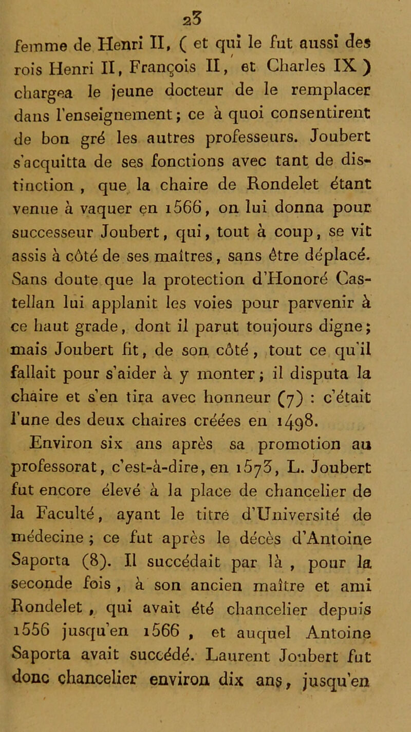 25 femme de Henri II, (et qui le fut aussi des / rois Henri II, François II, et Charles IX ) chargea le jeune docteur de le remplacer dans l’enseignement; ce à quoi consentirent de bon gré les autres professeurs. Joubert s’acquitta de ses fonctions avec tant de dis- tinction , que la chaire de Rondelet étant venue à vaquer en i566, on lui donna pour successeur Joubert, qui, tout à coup, se vit assis à côté de ses maîtres, sans être déplacé. Sans doute que la protection d’Honoré Cas- tellan lui applanit les voies pour parvenir à ce haut grade, dont il parut toujours digne; mais Joubert Ht, de son côté, tout ce qu'il fallait pour s’aider à y monter ; il disputa la chaire et s’en tira avec honneur (7) : c’était l’une des deux chaires créées en 1498. Environ six ans après sa promotion au professorat, c’est-à-dire, en i5y5, L. Joubert fut encore élevé à la place de chancelier de la Faculté, ayant le titre d’Université de médecine ; ce fut après le décès d’Antoine Saporta (8). Il succédait par là , pour la seconde fois , à son ancien maître et ami Rondelet , qui avait été chancelier depuis i556 jusqu en i566 , et auquel Antoine Saporta avait succédé. Laurent Joubert fut donc chancelier environ dix ans, jusqu’en