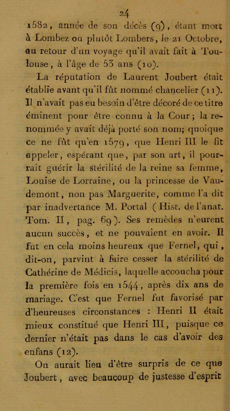 i582, année de son décès (9), étant mort à Lombez ou plu Lot Loin bers, le 21 Octobre, au retour d'un voyage qu’il avait fait à Tou- louse , à l’âge de 53 ans (10). La réputation de Laurent Joubert était établie avant qu'il fut nommé chancelier (11). Il n’avait pas eu besoin d’être décoré de ce titre éminent pour être connu à la Cour ; la re- nommée y avait déjà porté son nom; quoique ce ne fut qu’en 1879, flue Heilri HI le fit appeler, espérant que, par son art, il pour- rait guérir la stérilité de la reine sa femme, Louise de Lorraine, ou la princesse de Vau- demont, non pas Marguerite, comme l’a dit par inadvertance M. Portai ( Hist. dei’anat. Tom. II, pag. 69). Ses remèdes n’eurent aucun succès, et 11e pouvaient en avoir. Il fut en cela moins heureux que Fernel, qui , dit-on, parvint à faire cesser la stérilité de Cathérine de Médicis, laquelle accoucha pour la première fois en 1544 » après dix ans de mariage. C’est que Fernel fut favorisé par d’heureuses circonstances : Henri II était mieux constitué que Henri III, puisque ce dernier 11’était pas dans le cas d’avoir des enfans (12). On aurait lien d'être surpris de ce que Joubert, avec beaucoup de justesse d esprit