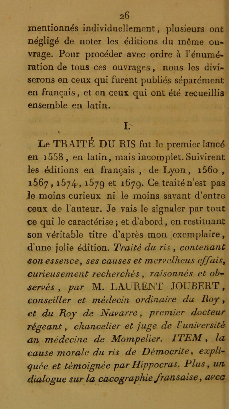 mentionnés individuellement, plusieurs ont négligé de noter les éditions du môme ou- vrage. Pour procéder avec ordre à l’énumé- ration de tous ces ouvrages, nous les divi- serons en ceux qui furent publiés séparément en français, et en ceux qui ont été recueillis ensemble en latin. I. < Le TRAITE DU RIS fut le premier lancé en 1558 , en latin, mais incomplet.Suivirent les éditions en français , de Lyon, i56o , 1567,1574, ^79 et 167g. Ce traité n’est pas le moins curieux ni le moins savant d’entre ceux de l’auteur. Je vais le signaler par tout ce qui le caractérise ; et d’abord, en restituant son véritable titre d’après mon exemplaire, d’une jolie édition. Traité du ris , contenant son essencet ses causes et mervelheus effais, curieusement recherchés , raisonnés et ob- servés , par M. LAURENT JOUBERT f conseiller et médecin ordinaire du Roy, et du Roy de Navarre, premier docteur ré géant, chancelier et juge de V université an médecine de Mompelier. ITEM, la cause morale du ris de Démocrite, expli- quée et témoignée par Hippocras. Plus, un dialogue sur la cacographie fransaise, avec
