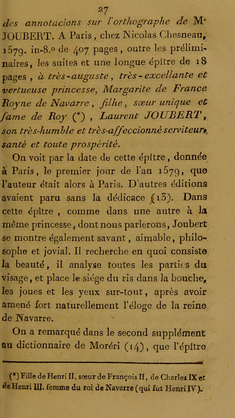 des annotacions sur l orthographe de M* JOUBERT. A Paris, chez Nicolas Chesneau, 157g. in-8.° de 4°7 pages , outre les prélimi- naires, les suites et une longue épître de 18 pages , à très - auguste , très-excellante et vertueuse princesse, Margarite de France Roy ne de Navarre , fühe, sœur unique et famé de Roy (*) , Laurent JOUBERT, son très-humble et très-affeccionnè serviteurpJ santé et toute prospérité. On voit par la date de cette épître, donnée à Paris, le premier jour de l’an 1679, que l’auteur était alors à Paris. D’autres éditions avaient paru sans la dédicace (i3). Dans cette épître , comme dans une autre à la même princesse, dont nous parlerons, Joubert se montre également savant, aimable, philo- sophe et jovial. Il recherche en quoi consiste la beauté, il analyse toutes les parties du visage, et place le siège du ris dans la bouche, les joues et les yeux sur-tout, après avoir amené fort naturellement l’éloge de la reine de Navarre. On a remarqué dans le second supplément au dictionnaire de Moréri (14), que l’épître (*) fille de Henri II, soeur de François II, de Charles IX et de Henri UI. femme du roi de Navarre (qui fut Henri IV).