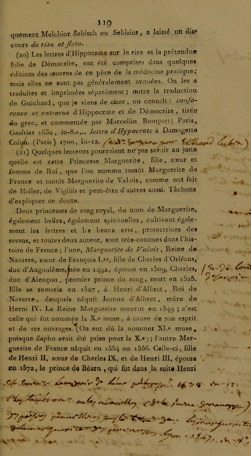 quement Melchior Sebisch ou Sebizius , a laissé un dis» cours de tisu et fletu. (20) Les lettres d'Hippocrate sur le rire et la prétendu© folie de Démocrite, ont été comprises dans quelques éditions des oeuvres de ce père de la médecine pratique; mais elles ne sont pas généralement avouées. On les a traduites et imprimées séparément ; outre la traduction de Guichard , que je viens de citer, on connaît : confé- rence et entrevue d’Hippocrate et de Democrite , tirée du grec, et commentée par Marcellin Bornpart; Paris, Gaultier 1602 , in-8.0,.. lettre d'Hypocrate à Damagette Col^i. (Paris) 1700, in-.\2, (21) Quelques lecteurs pourraient ne!pas savoir au juste quelle est celte Princesse Marguerite , Fille, soeur et femme de Roi , que l’on nomme tantôt Marguerite de France et tantôt Marguerite de Valois, comme ont fait de Haller, de Vigiliis et peut-être d autres aussi. Tachons ^ d’expliquer ce cloute. Deux princesses de sang royal, du nom de Marguerite, également belles, également spirituelles, cultivant égale- ment les lettres et h s beaux arts, protectrices des savans, et toutes deux auteur, sont très-connues dans l his- toire de France ; l’une, Marguerite de Valois , Reine de Navarre, soeur de François l.er, Hile de Charles d Orléans, duc d’Angoulême,jnée en 1492, épousa en i5oq, Charles, duc d’Alençon, premier prince du sang, mort en iÔ25. Elle se remaria en i5a7 , à Henri d’Albret , Roi do Navarre, desquels naquit Jeanne d’Albret, mère de Herni IV. La Reine Marguerite mourut en i5/j.g ; c’est celle qui fut nommée la X.e muse, à cause de son esprit et de ses ouvrages.^On eut dû la nommer XI.« muse, puisque fîapho avait été prise pour la X.» ) ; l’autre Mar- guerite de France nâquit en i554 ou i556. Celle-ci, fille de Henri II, sœur de Charles IX, et de Henri III, épousa eo 1572, le prince de Béarn , qui fut dans la suite Henri / 5 5 i O - / *1 <f- «V-- rz ^ t \ w •* /y'i7 -y-. y-4>.
