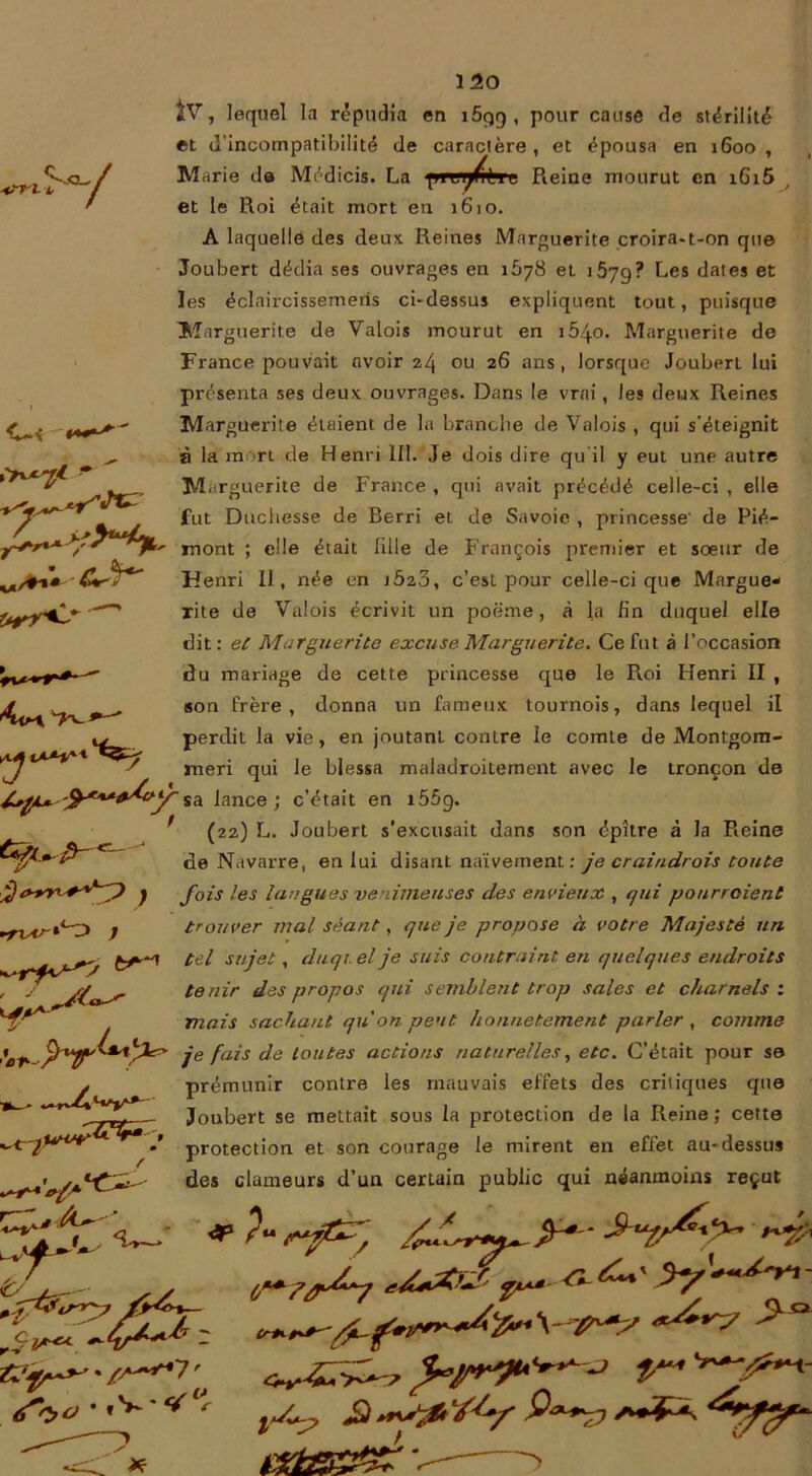 r-, ♦■•n l V C“< * “ J** -cJSr w/^»* i*rr<-' 2V, lequel la répudia en i5qq , pour cause de stérilité et d’incompatibilité de caractère, et épousa en 1600, Marie de Médicis. La pi1 l Pleine mourut en i6i5 et le Roi était mort en 1610. A laquelle des deux. Reines Marguerite croira-t-on que Joubert dédia ses ouvrages en 1678 et 1679? Les dates et les éclaircissemeris ci-dessus expliquent tout, puisque Marguerite de Valois mourut en 1540. Marguerite de France pouvait avoir 24 ou ans > lorsque Joubert lui présenta ses deux ouvrages. Dans le vrai, les deux Reines Marguerite étaient de la branche de Valois , qui s’éteignit à la mort de Henri 111. Je dois dire qu'il y eut une autre Marguerite de France , qui avait précédé celle-ci , elle fut Duchesse de Berri et de Savoie , princesse' de Pié- mont ; elle était fille de François premier et soeur de Henri II, née en jÔ23, c’est pour celle-ci que Margue- rite de Valois écrivit un poëme, à la fin duquel elle dit: et Marguerite excuse Marguerite. Ce fut à l’occasion du mariage de cette princesse que le Roi Henri II , son frère, donna un fameux tournois, dans lequel il perdit la vie, en joutant contre le comte de Montgom- meri qui le blessa maladroitement avec le tronçon de sa lance; c’était en i55g. (22) L. Joubert s'excusait dans son épître à la Reine de Navarre, en lui disant naïvement : je craindrois toute fois les langues venimeuses des envieux , qui pourraient trouver mal séant, que je propose à votre Majesté un tel sujet, duquel je suis contraint en quelques endroits te/iir des propos qui semblent trop sales et charnels : mais sachant qu'on peut honnêtement parler , comme je fais de toutes actions naturelles, etc. C’était pour se prémunir contre les mauvais effets des critiques que Joubert se mettait sous la protection de la Reine ; cette protection et son courage le mirent en effet au-dessus des clameurs d’un certain public qui néanmoins reçut iv ^xn^ J 'et- ^ /T/ ‘ *-5* t/ rv IA** r*+& - S** t -'P*? ° '/4/ V-—; 1 S'. f- *. **ty£f*