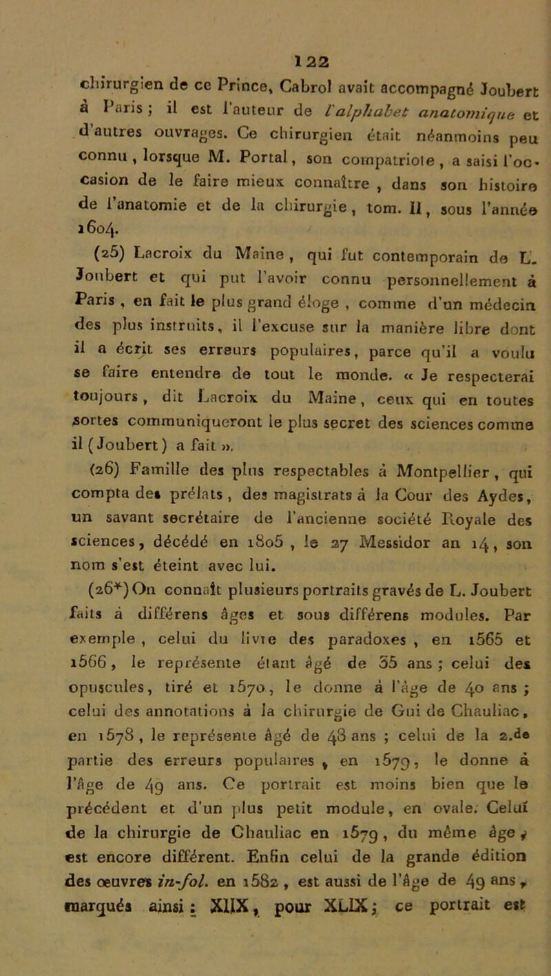 chirurgien de ce Prince, Cabrol avait accompagné Joubert a I aris ; il est 1 auteur de 1 alphabet anatomique et d autres ouvrages. Ce chirurgien était néanmoins peu connu , lorsque M. Portai, son compatriote, a saisi foc* casion de le faire mieux connaître , dans son histoire de l’anatomie et de la chirurgie, tom. Il, sous l'année 16o/j. (z5) Lacroix du Maine , qui fut contemporain de L. Joubert et qui put l avoir connu personnellement à Paris , en fait le plus grand éloge , comme d’un médecin des plus instruits, il l’excuse sur la manière libre dont il a écrit ses erreurs populaires, parce qu’il a voulu se faire entendre de tout le monde. « Je respecterai toujours, dit Lacroix du Maine, ceux qui en toutes sortes communiqueront le plus secret des sciences comme il ( Joubert ) a fait », (26) Famille des plus respectables à Montpellier , qui compta de» prélats, des magistrats à la Cour des Aydes, un savant secrétaire de l’ancienne société Royale des sciences, décédé en i8o5 , le 27 Messidor an 14, son nom s’est éteint avec lui. (26*) On connaît plusieurs portraits gravés de L. Joubert faits à différens âges et sous différens modules. Par exemple , celui du livre des paradoxes , en i565 et r566, le représente étant âgé de 55 ans; celui de* opuscules, tiré et 1670, le donne à l’âge de 4° fins; celui des annotations à la chirurgie de Gui de Chauliac, en 1578, le représente âgé de 48 ans ; celui de la 2.de partie des erreurs populaires % en 1679, le donne à l’âge de 4g ans. Ce portrait est moins bien que le précédent et d'un plus petit module, en ovale. Celui de la chirurgie de Chauliac en 1679 , du même âge y est encore différent. Enfin celui de la grande édition des oeuvres in~fol. en i582 , est aussi de l’âge de 49 ans r marqués ainsi : X1IX, pour XL1X ; ce portrait est