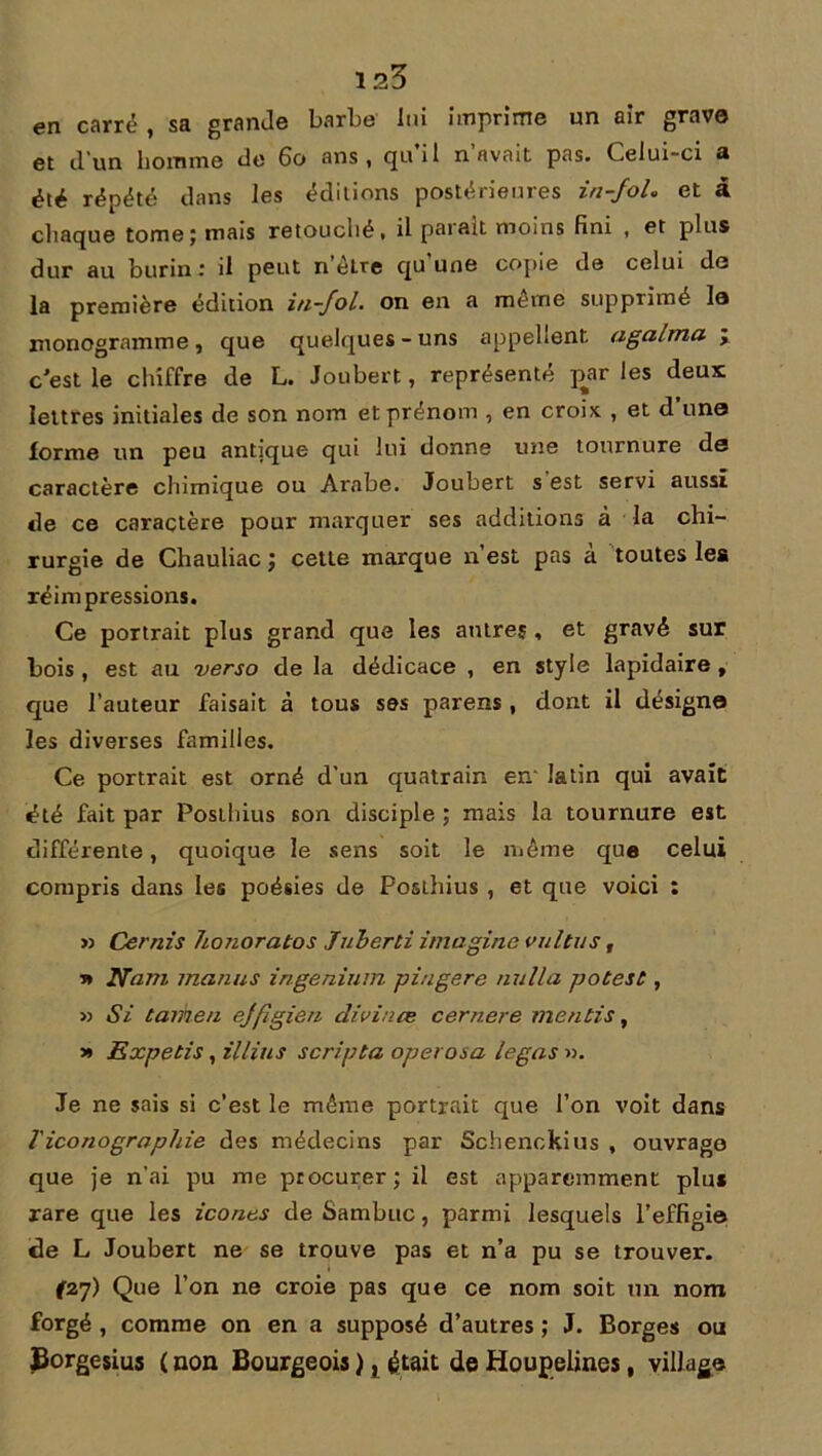 en carré , sa grande barbe lui imprime un air grave et d’un homme de 60 ans, quil n avait pas. Celui-ci a été répété dans les éditions postérieures in-foL et à chaque tome; mais retouché, il parait moins fini , et plus dur au burin : il peut n être qu une copie de celui de la première édition in-fol. on en a même supprimé le monogramme, que quelques-uns appellent agalma ; c'est le chiffre de L. Joubert, représenté pjtr les deux lettres initiales de son nom et prénom , en croix , et d’une forme un peu antique qui lui donne une tournure de caractère chimique ou Arabe. Joubert s est servi aussi de ce caractère pour marquer ses additions à la chi- rurgie de Chauliac ; cette marque n’est pas a toutes les réimpressions. Ce portrait plus grand que les autres , et gravé sur bois , est au verso de la dédicace , en style lapidaire t que l’auteur faisait à tous ses parens , dont il désigne les diverses familles. Ce portrait est orné d’un quatrain en- latin qui avait été fait par Posthius son disciple ; mais la tournure est différente, quoique le sens soit le même que celui compris dans les poésies de Posthius , et que voici : » Cernis honoratos Juherti imagine vultus, ■n Nam inanus ingenium piugere nulla potest, » Si tarken ejfigien divinœ cernere mentis, » Expetis, illins scripta operosa legas ». Je ne sais si c’est le même portrait que l’on voit dans Ticonograpliie des médecins par Schenckius , ouvrage que je n’ai pu me procurer; il est apparemment plus rare que les icônes de Sambuc, parmi lesquels l’effigie de L Joubert ne se trouve pas et n’a pu se trouver. f27> Que l’on ne croie pas que ce nom soit un nom forgé , comme on en a supposé d’autres ; J. Borges ou JBorgesius ( non Bourgeois ), était de Houpelines, village