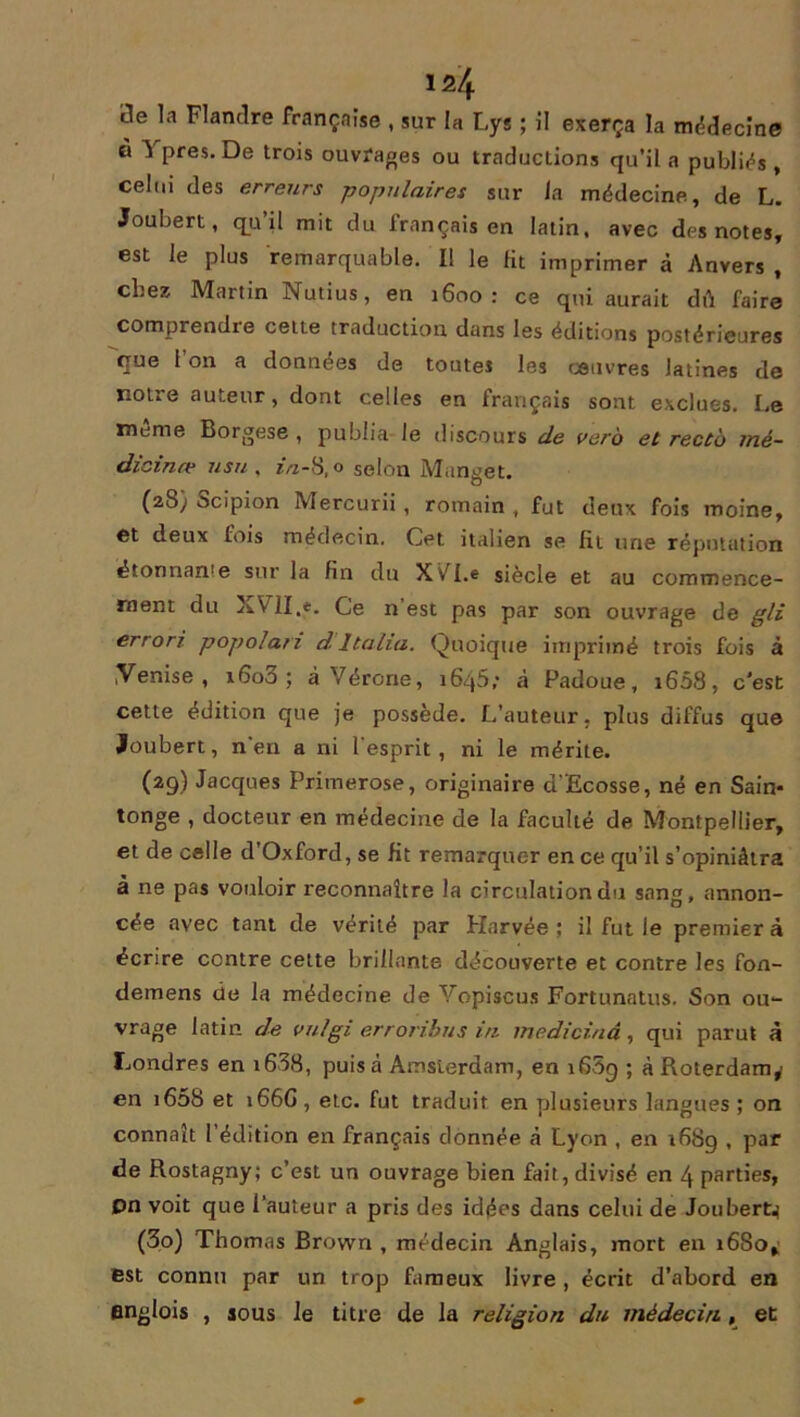 de la Flandre française , sur la Lys ; il exerça la médecine à û près. De trois ouvrages ou traductions qu’il a publias , celui des erreurs -populaires sur la médecine, de L. Joubert, q_u il mit du français en latin, avec des notes, est le plus remarquable. I! le fit imprimer à Anvers , chez Martin Nutius, en 1600: ce qui aurait dû faire comprendre cette traduction dans les éditions postérieures que 1 on a données de toutes les œuvres latines de notre auteur, dont celles en français sont exclues. Le meme Borgese , publia le discours de vero et recto mé- dicinal usu , in-8,o selon Manget. (28) Scipion Mercurii, romain , fut deux fois moine, et deux fois médecin. Cet italien se fit une réputation étonnan'e sur la fin du XvT.e siècle et au commence- ment du XVlI.e. Ce n’est pas par son ouvrage de gli errori popolan dItalia. Quoique imprimé trois fois à ,Venise , iGo3 ; à Vérone, îSqS; à Padoue, 1608, c’est cette édition que je possède. L’auteur, plus diffus que Joubert, n’en a ni l'esprit, ni le mérite. (29) Jacques Primerose, originaire d’Ecosse, né en Sain- tonge , docteur en médecine de la faculté de Montpellier, et de celle d’Oxford, se fit remarquer en ce qu’il s’opiniâtra â ne pas vouloir reconnaître la circulation du sang, annon- cée avec tant de vérité par Harvée ; il fut le premier à écrire contre cette brillante découverte et contre les fon- demens de la médecine de Vopiscus Fortunatus. Son ou- vrage latin de vulgi erroribus in medicinâ, qui parut à Londres en 1688, puisa Amsterdam, en 1609 ; à Roterdam,' en 1608 et 166G , etc. fut traduit en plusieurs langues ; on connaît 1 édition en français donnée â Lyon , en 168g , par de Rostagny; c’est un ouvrage bien fait, divisé en 4 parties, pn voit que l’auteur a pris des idées dans celui de Joubert^ (30) Thomas Brown , médecin Anglais, mort en 1680^ est connu par un trop fameux livre , écrit d’abord en englois , sous le titre de la religion du médecin, et
