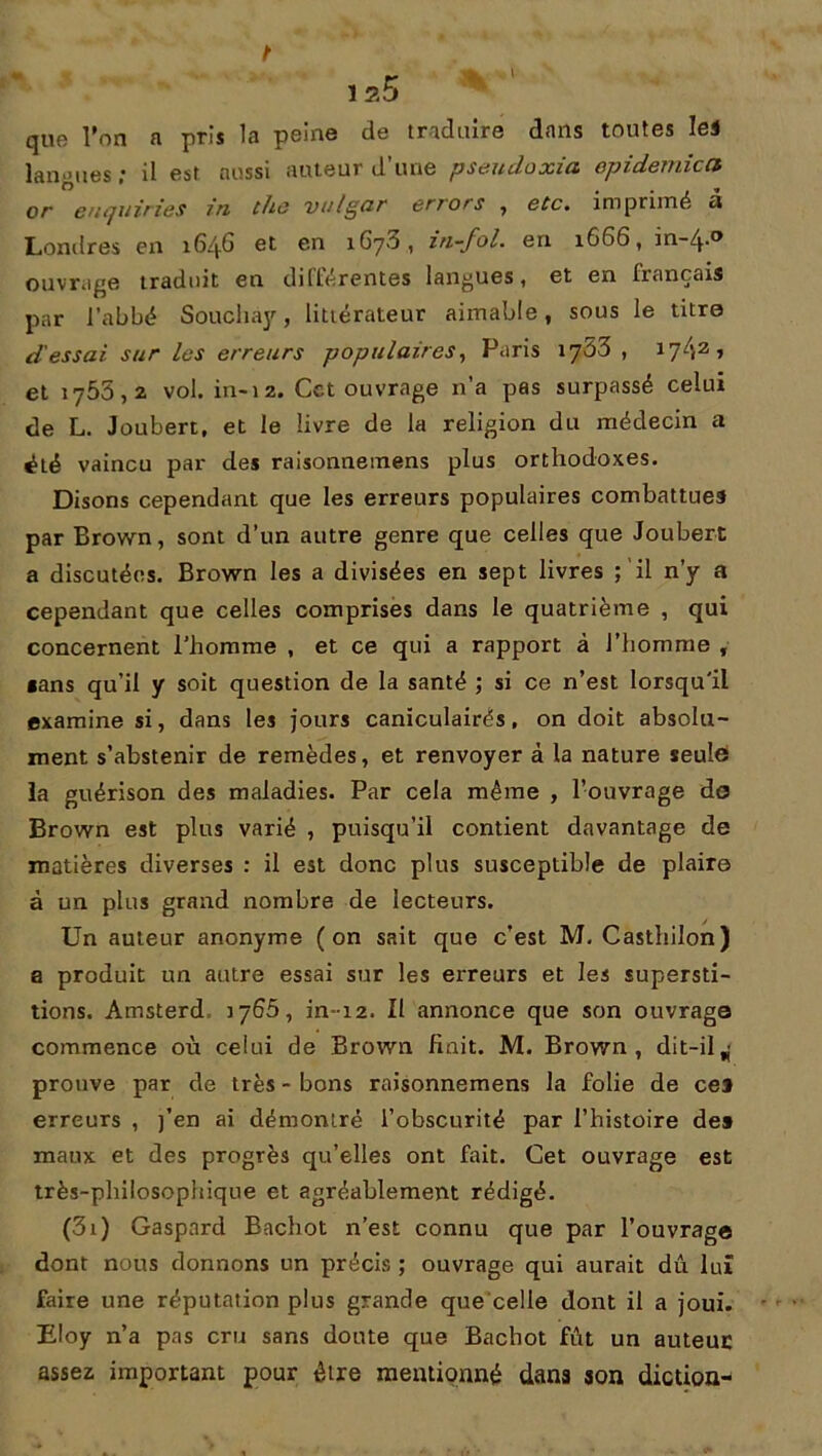 que l’on a pris la peine de traduire dans toutes le* langues ; il est aussi auteur d’une pseudoxia épidémie a or enquiries in the vu Igor errors , etc. imprimé u Londres en 164.G et en 1673, in-fol. en 1666, in-4.0 ouvrage traduit en différentes langues, et en français par l’abbé Soucliay, littérateur aimable, sous le titre d'essai sur les erreurs populaires, Paris 1733 , 17-t2 •> et 1755,2 vol. in-12. Cet ouvrage n’a pas surpassé celui de L. Joubert, et le livre de la religion du médecin a été vaincu par des raisonnemens plus orthodoxes. Disons cependant que les erreurs populaires combattues par Brown, sont d’un autre genre que celles que Joubert a discutées. Brown les a divisées en sept livres ; il n'y a cependant que celles comprises dans le quatrième , qui concernent l’homme , et ce qui a rapport à l’homme , «ans qu’il y soit question de la santé ; si ce n’est lorsqu'il examine si, dans les jours caniculairés, on doit absolu- ment s’abstenir de remèdes, et renvoyer à la nature seule* la guérison des maladies. Par cela même , l’ouvrage do Brown est plus varié , puisqu’il contient davantage de matières diverses : il est donc plus susceptible de plaire à un plus grand nombre de lecteurs. Un auteur anonyme (on sait que c’est M. Casthilon) a produit un autre essai sur les erreurs et les supersti- tions. Amsterd, 3766, in-12. Il annonce que son ouvrage commence où celui de Brown fiait. M. Brown, dit-il^ prouve par de très - bons raisonnemens la folie de ce* erreurs , )’en ai démontré l’obscurité par l’histoire de» maux et des progrès qu’elles ont fait. Cet ouvrage est très-philosophique et agréablement rédigé. (3i) Gaspard Bachot n’est connu que par l’ouvrage dont nous donnons un précis ; ouvrage qui aurait dû lui faire une réputation plus grande que celle dont il a joui. Eloy n’a pas cru sans doute que Bachot fût un auteur assez important pour être mentionné dans son diction-
