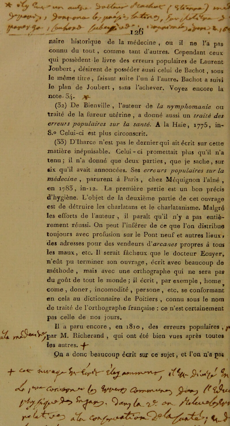 «aire historique de la médecine , ou il ne l’a pas connu du tout , comme tant d'autres. Cependant ceux qui possèdent le livre des erreurs populaires de Laurent Joubert, désirent de posséder aussi celui de Bachot , sous le même titre, faisant suite l’un à l'autre. Bachot a suivi le plan de Joubert , sans 1 achever. Voyez encore la note- 54. (32) De Bienville , l’auteur de la nymphomanie ou traité de la fureur utérine , a donné aussi un traité des erreurs populaires sur la santé. A la Haie, 1775, in- 8.0 Celui-ci est plus circonscrit. (33) D’Iharce n’est pas le dernier qui ait écrit sur cette matière inépuisable. Celui-ci promettait plus qu’il n’a tenu; il n’a donné que deux parties, que je sache, sur •ix qu il avait annoncées. Ses erreurs populaires sur la médecine , parurent à Paris , chez Méquignon l’aîné , en i'/83, in-12. La première partie est un bon précis d’hygiène. L’objet de la deuxième partie de cet ouvrage est de détruire les charlatans et le charlatanisme. Malgré les efforts de l'auteur , il paraît qu’il n’y a pas entiè- rement réussi. On peut l’inférer de ce que l’on distribue toujours avec profusion sur le Pont neuf et autres lieux» des adresses pour des vendeurs d'arcanes propres à tous les maux, etc. Il serait fâcheux que le docteur Ecuyer, n’eût pu terminer son ouvrage, écrit avec beaucoup de méthode , mais avec une orthographe qui ne sera pas du goût de tout le monde ; il écrit, par exemple , home corne, doner, incomodité , persone , etc. se conformant en cela au dictionnaire de Poitiers , connu sous le nom de traité de l’orthographe française ; ce n’est certainement pas celle de nos jours. Il a paru encore, en 1810, des erreurs populaires,^ les autres. pn a donc beaucoup écrit sur ce sujet, et l’on n'a pas Pdcherand , qui ont été bien vues après toutes y »