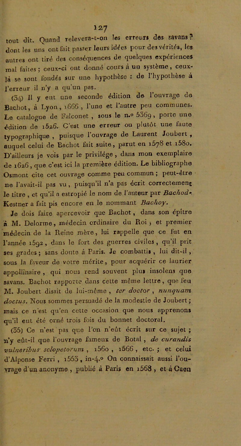 tout dit. Quand relevera-t-on les erreur* des savans ? dont les uns ont fait passer leurs idées pour des vérités, les autres ont tiré des conséquences de quelques expériences mal faites ; ceux-ci ont donné cours à un système, ceux- là se sont fondés sur une hypothèse : de l’hypothèse à l’erreur il n’y a qu’un pas. (5/j) ]1 y eut une seconde édition de 1 ouvrage de Bachot, à Lyon, 1666, l’une et l’autre peu communes. Le catalogue de Faîconet , sous le n.° 556g, porte une édition de i5a6. C’est une erreur ou plutôt une faute typographique , puisque 1 ouvrage de Laurent Joubert , auquel celui de Bachot fait suite, parut en îSyS et i58o. D’ailleurs je vois par le privilège , dans mon exemplaire de 1626, que c’est ici la première édition. Le bibliographe Osmont cite cet ouvrage comme peu commun ; peut-être ne l'avait—il pas vu , puisqu’il n a pas écrit correctement le titre , et qu’il n estropié le nom de l’auteur par Bachod Kestner a fait pis encore en le nommant Bachoy. Je dois faire apercevoir que Bachot, dans son épitre à M. Delorme, médecin ordinaire du Roi -, et premier médecin de la Reine mère, lui rappelle que ce fut en l’année i5g2, dans le fort des guerres civiles, qu’il prit ses grades ; sans doute à Paris. Je combattis , lui dit-il , sous la faveur de votre mérite, pour acquérir ce laurier appollinaire , qui nous rend souvent plu* insolens que savans. Bachot rapporte dans cette même lettre, que feu M. Joubert disait de lui-même , ter doctor , nunquam doctus. Nous sommes persuadé de la modestie de Joubert; mais ce n’est qu’en cette occasion que nous apprenons qu’il eut été orné trois fois du bonnet doctoral. (35) Ce n’est pas que l’on n’eut écrit sur ce sujet ; n’y eût-il que l’ouvrage fameux de Botal , de curandis vulneribus' sclopetorum , i56o , 1666 , etc. ; et celui d’Alponse Ferri , i553, in-4.0 On connaissait aussi l’ou- yrage d’un anonyme , publié à Paris en i568 , et à Caen