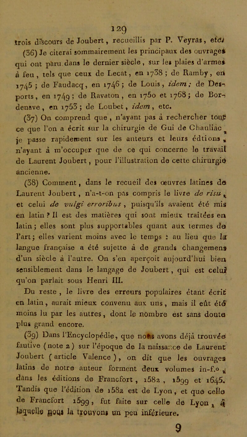 trois discours de Joubert, recueillis par P. Veyras, eidJ (36) 3e citerai sommairement les principaux des ouvrage* qui ont paru dans le dernier siècle, Sur les plaies d’arme* à feu , tels que ceux de Lecat, en 1738 ; de Ramby, eri 17^5 ; de Faudacq, en 1746 ; de Louis, idem; de Des-, ports, en 1749; de Ravaton , en x'jbo et 1768; de Bor- denave, en 1765; de Loubet, idem, etc. (37) On comprend que , n’ayant pas à rechercher toiijtf ce que l’on a écrit sur la chirurgie de Gui de Chauliàc je passe rapidement sur les auteurs et leurs édtions * n’ayant à m’occuper que de ce qui concerne le travail de Laurent Joubert, pour l’illustration de cette chirurgie ancienne. (58) Comment, dans le recueil des oeuvres latines do Laurent Joubert , n’a-t-on pas compris le livre de risu % et celui de vulgi erroribns , puisqu’ils avaient été mis en latin ? Il est des matières qui sont mieux traitées en latin; elles sont plus supportables quant aux termes do l’art; elles varient moins avec le temps : au lieu que la langue française a été sujette à de grands changemens d’un siècle à l’autre. On s’en aperçoit aujourd’hui bien sensiblement dans le langage de Joubert, qui est celui qu’on parlait sous Henri III. Du reste , le livre des erreurs populaires étant écrit' en latin, aurait mieux convenu aux uns, mais il eût étS moins lu par les autres, dont le nombre est sans doute plus grand encore. (3g) Dans l’Encyclopédie, que nofis avons déjà trouvée fautive (note z) sur l’époque de la naissance de Laurent Joubert (article Valence), on dit que les ouvrages latins de notre auteur forment deux volumes in-f.° ^ dans les éditions de Francfort , i582 , i5gg et 1645. Fanais que 1 édition de i58:a est de Lyon, et que cella de Francfort i5gg, fut faite sur celle de Lyon % laquelle goy* la tjouvon» un peu inférieure. 9
