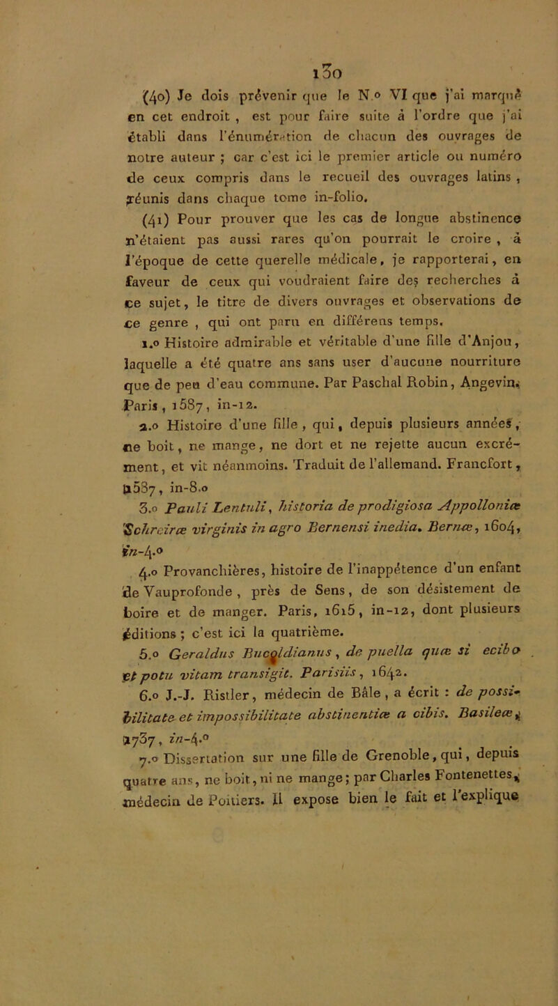 100 (40) Je dois provenir que le N « VI que j’ai marqué en cet endroit , est pour faire suite à l’ordre que j’ai établi dans l’énumération de chacun des ouvrages de notre auteur ; car c’est ici le premier article ou numéro de ceux compris dans le recueil des ouvrages latins , réunis dans chaque tome in-folio. (41) Pour prouver que les cas de longue abstinence n’étaient pas aussi rares qu’on pourrait le croire , à l’époque de cette querelle médicale, je rapporterai, en faveur de ceux qui voudraient faire des recherches à ce sujet, le titre de divers ouvrages et observations de ce genre , qui ont paru en différens temps. 1.0 Histoire admirable et véritable d'une fdle d’Anjou, laquelle a été quatre ans sans user d’aucune nourriture que de peu d’eau commune. Par Paschal Robin, Angevin* Paris, 1587, in-12. a.0 Histoire d’une hile, qui, depuis plusieurs années, ne boit, ne mange, ne dort et ne rejette aucun excré- ment, et vit néanmoins. Traduit de l’allemand. Francfort, li537, in-8.0 3.0 Pauli Lentuli, historia de prodigiosa Appollonict 'Scfircirce virginis in agro Bernensi inedia. Berrue, 1604, *«-4.0 4.0 Provanchières, histoire de l’inappétence d un enfant ide Vauprofonde , près de Sens, de son désistement de boire et de manger. Paris, i6i5, in-12, dont plusieurs éditions ; c’est ici la quatrième. 5.0 Geraldns Bucgldianus, de puella quœ si ecibo . _C/ potu vitarn transigit. Pari dis, 1642. 6.0 J.-J. Ristler, médecin de Bâle , a écrit : de possi- bilitate et impossibilitate abstineruiœ a cibis. Basileœ^ .1737, in-4-° 7.0 Dissertation sur une hile de Grenoble, qui, depuis quatre ans, ne boit, ni ne mange; par Charles Fontenettes* médecin de Poitiers. U expose bien le fait et 1 explique t